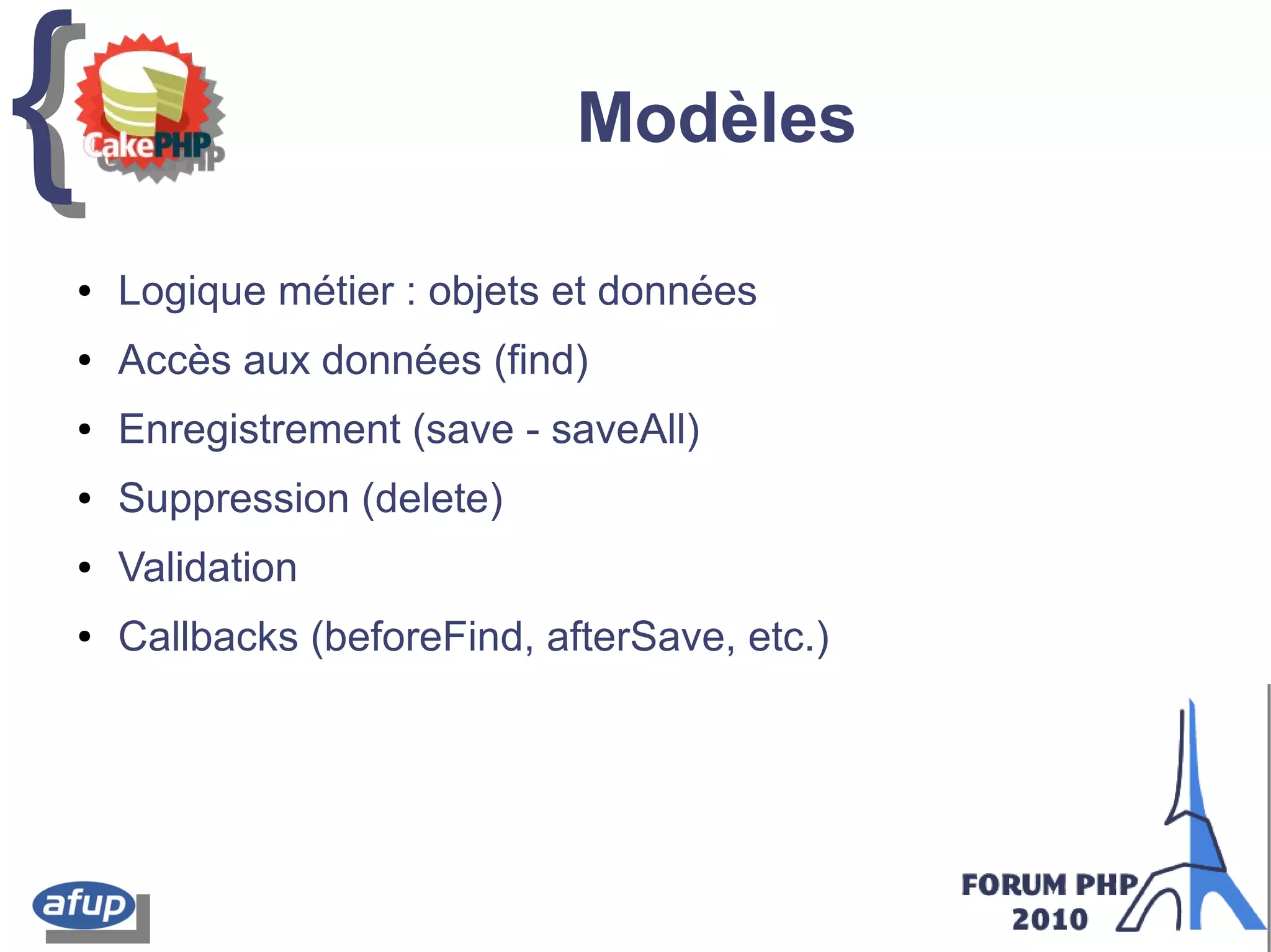 {{ Modèles
● Logique métier : objets et données
● Accès aux données (find)
● Enregistrement (save - saveAll)
● Suppression (delete)
● Validation
● Callbacks (beforeFind, afterSave, etc.)
 