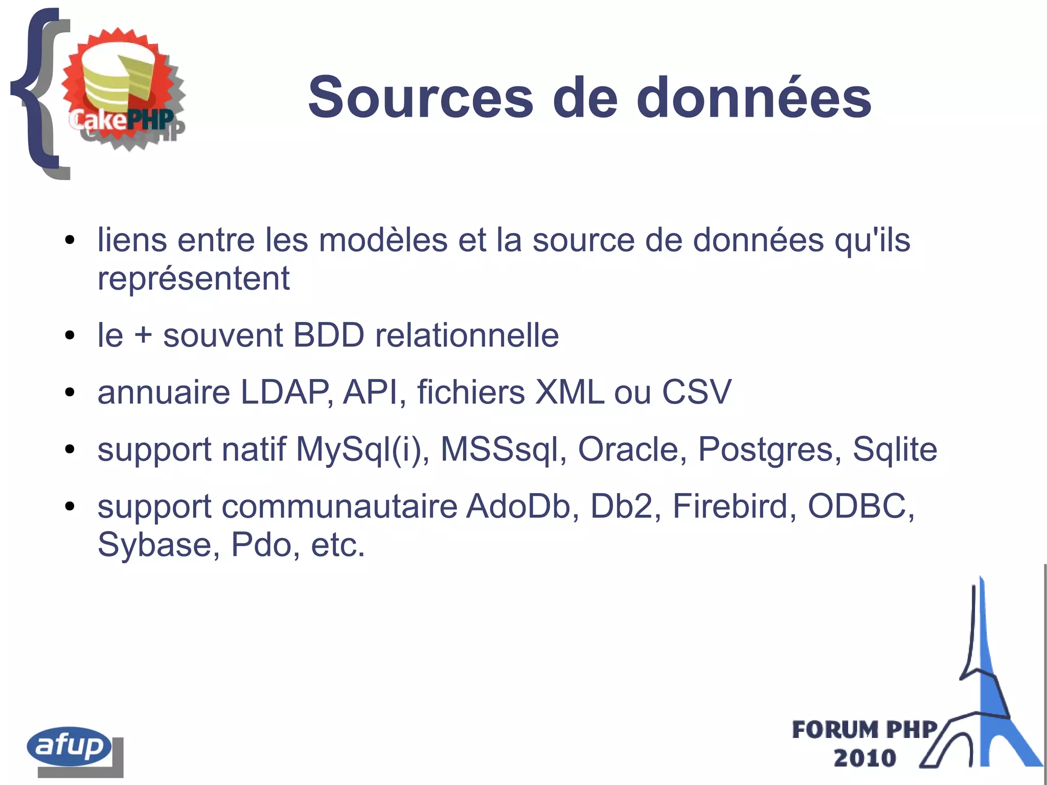 {{ Sources de données
● liens entre les modèles et la source de données qu'ils
représentent
● le + souvent BDD relationnelle
● annuaire LDAP, API, fichiers XML ou CSV
● support natif MySql(i), MSSsql, Oracle, Postgres, Sqlite
● support communautaire AdoDb, Db2, Firebird, ODBC,
Sybase, Pdo, etc.
 
