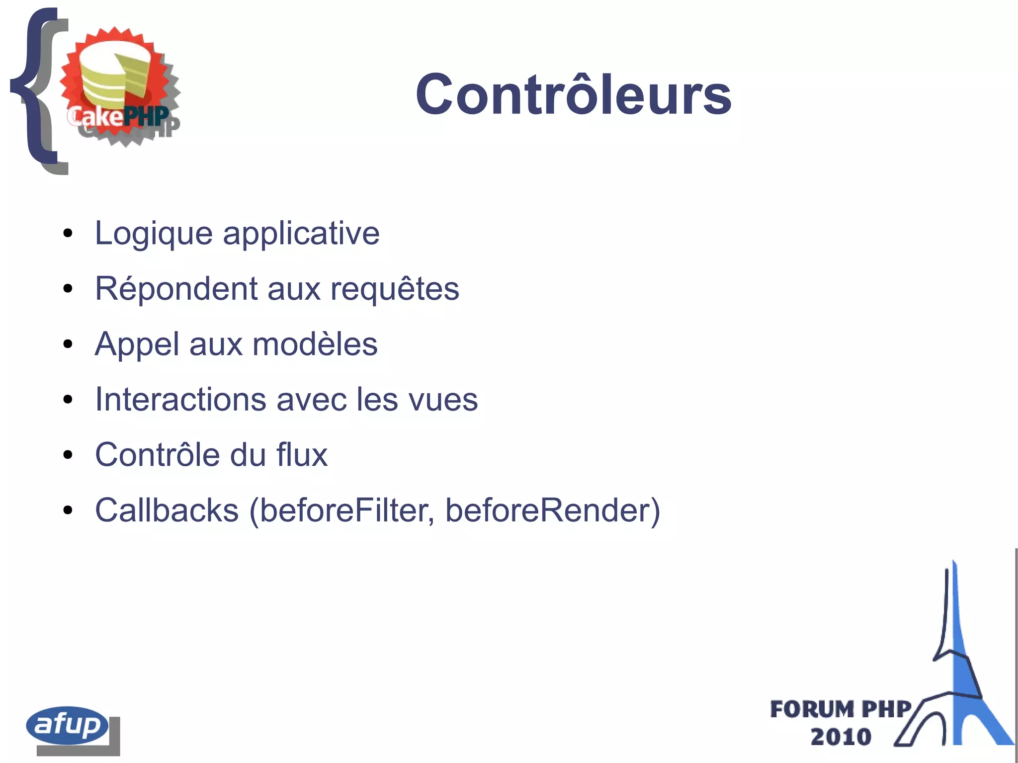 {{ Contrôleurs
● Logique applicative
● Répondent aux requêtes
● Appel aux modèles
● Interactions avec les vues
● Contrôle du flux
● Callbacks (beforeFilter, beforeRender)
 