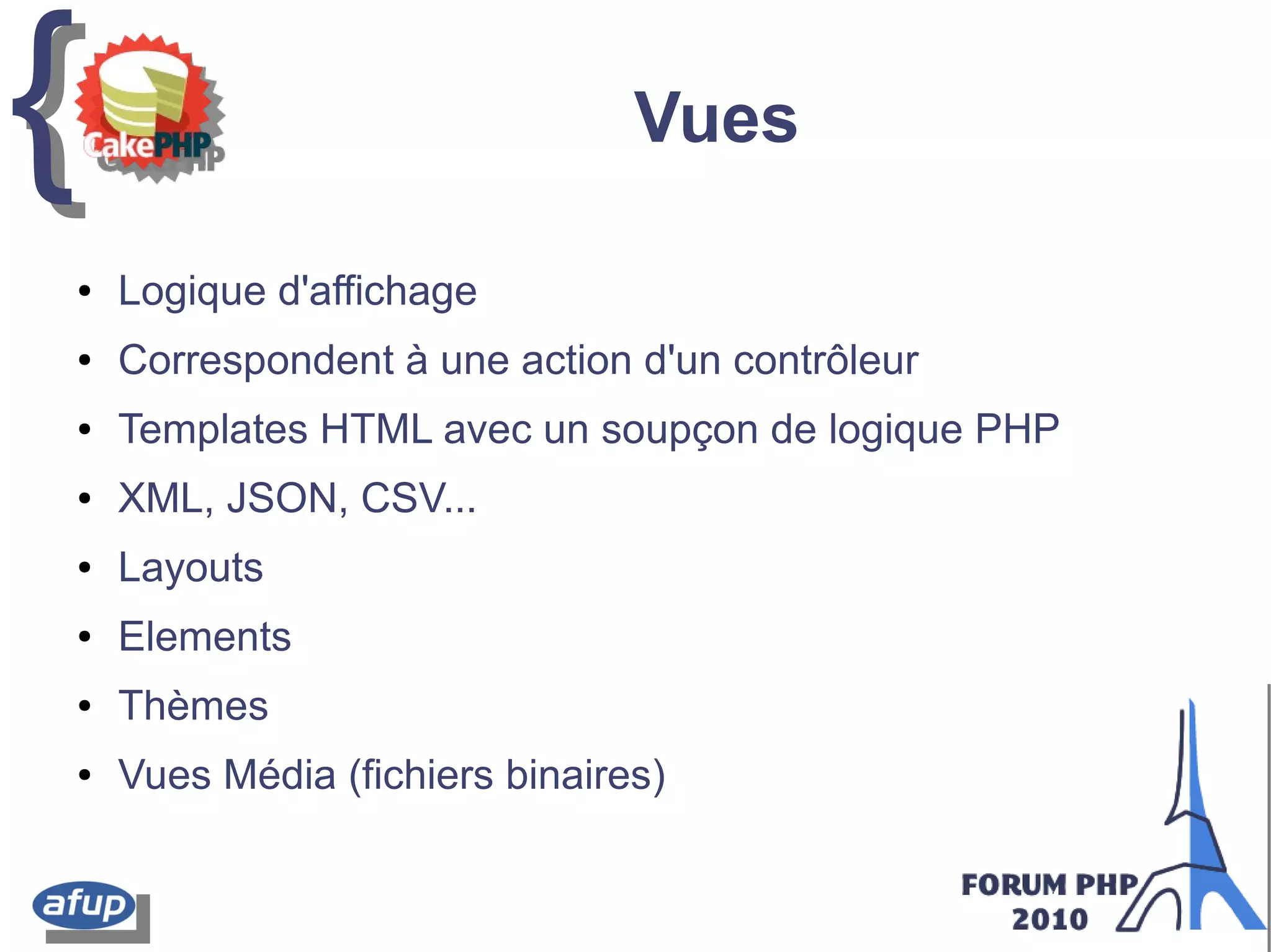 {{ Vues
● Logique d'affichage
● Correspondent à une action d'un contrôleur
● Templates HTML avec un soupçon de logique PHP
● XML, JSON, CSV...
● Layouts
● Elements
● Thèmes
● Vues Média (fichiers binaires)
 