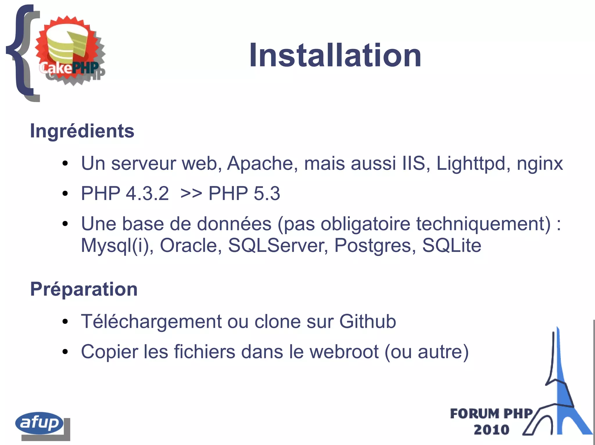 {{ Installation
Ingrédients
● Un serveur web, Apache, mais aussi IIS, Lighttpd, nginx
● PHP 4.3.2 >> PHP 5.3
● Une base de données (pas obligatoire techniquement) :
Mysql(i), Oracle, SQLServer, Postgres, SQLite
Préparation
● Téléchargement ou clone sur Github
● Copier les fichiers dans le webroot (ou autre)
 