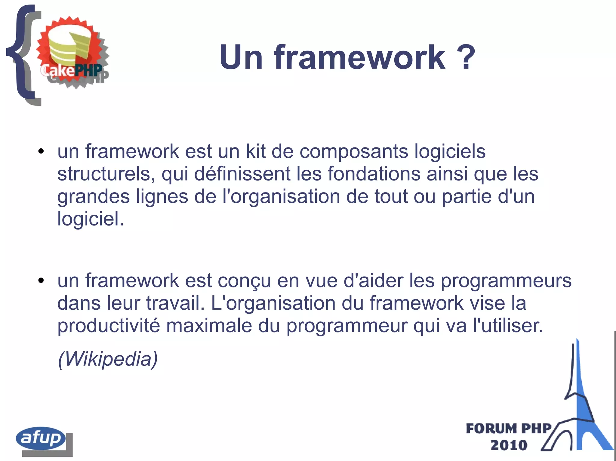 {{ Un framework ?
● un framework est un kit de composants logiciels
structurels, qui définissent les fondations ainsi que les
grandes lignes de l'organisation de tout ou partie d'un
logiciel.
● un framework est conçu en vue d'aider les programmeurs
dans leur travail. L'organisation du framework vise la
productivité maximale du programmeur qui va l'utiliser.
(Wikipedia)
 