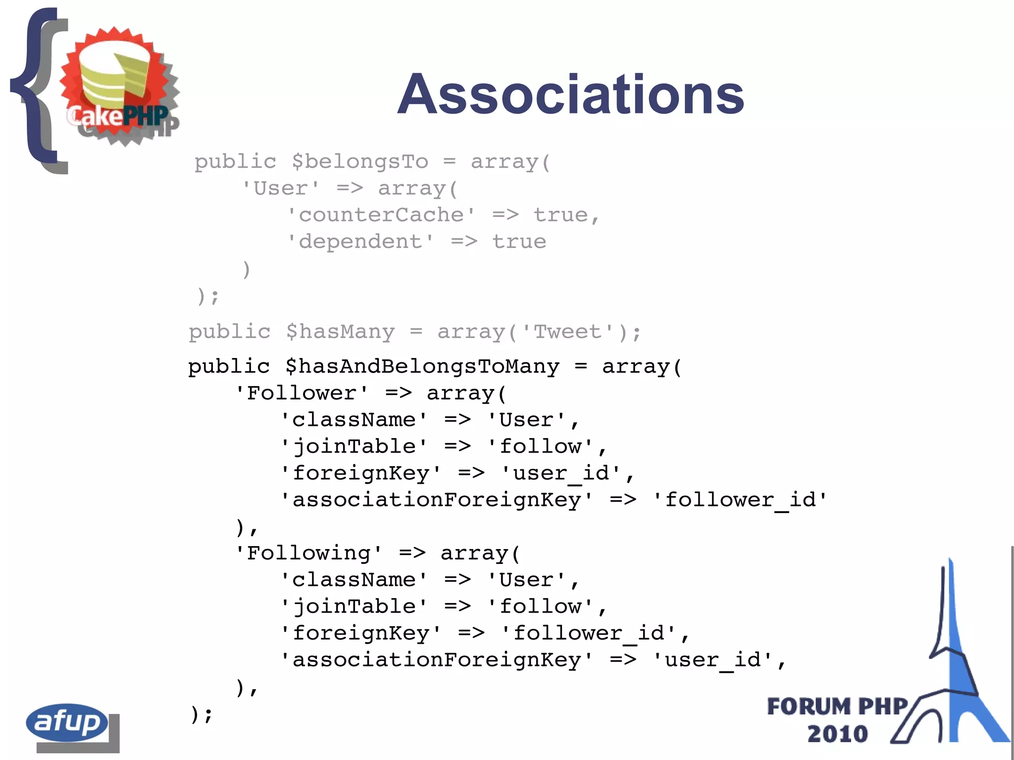 {{ Associations
public $belongsTo = array(
'User' => array(
'counterCache' => true,
'dependent' => true
)
);
public $hasMany = array('Tweet');
public $hasAndBelongsToMany = array(
'Follower' => array(
'className' => 'User',
'joinTable' => 'follow',
'foreignKey' => 'user_id',
'associationForeignKey' => 'follower_id'
),
'Following' => array(
'className' => 'User',
'joinTable' => 'follow',
'foreignKey' => 'follower_id',
'associationForeignKey' => 'user_id',
),
);
 
