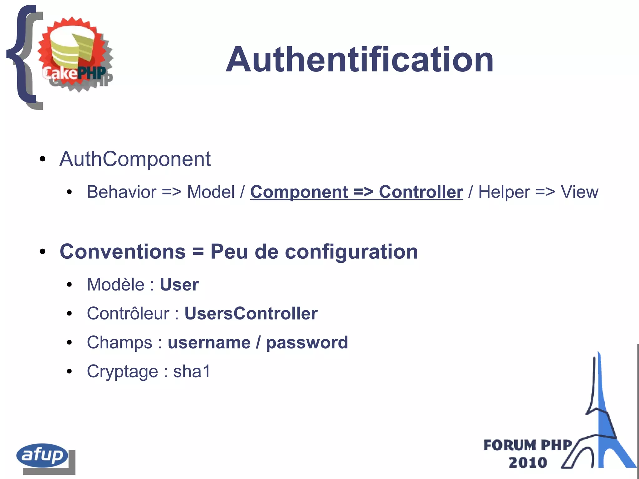 {{ Authentification
● AuthComponent
● Behavior => Model / Component => Controller / Helper => View
● Conventions = Peu de configuration
● Modèle : User
● Contrôleur : UsersController
● Champs : username / password
● Cryptage : sha1
 