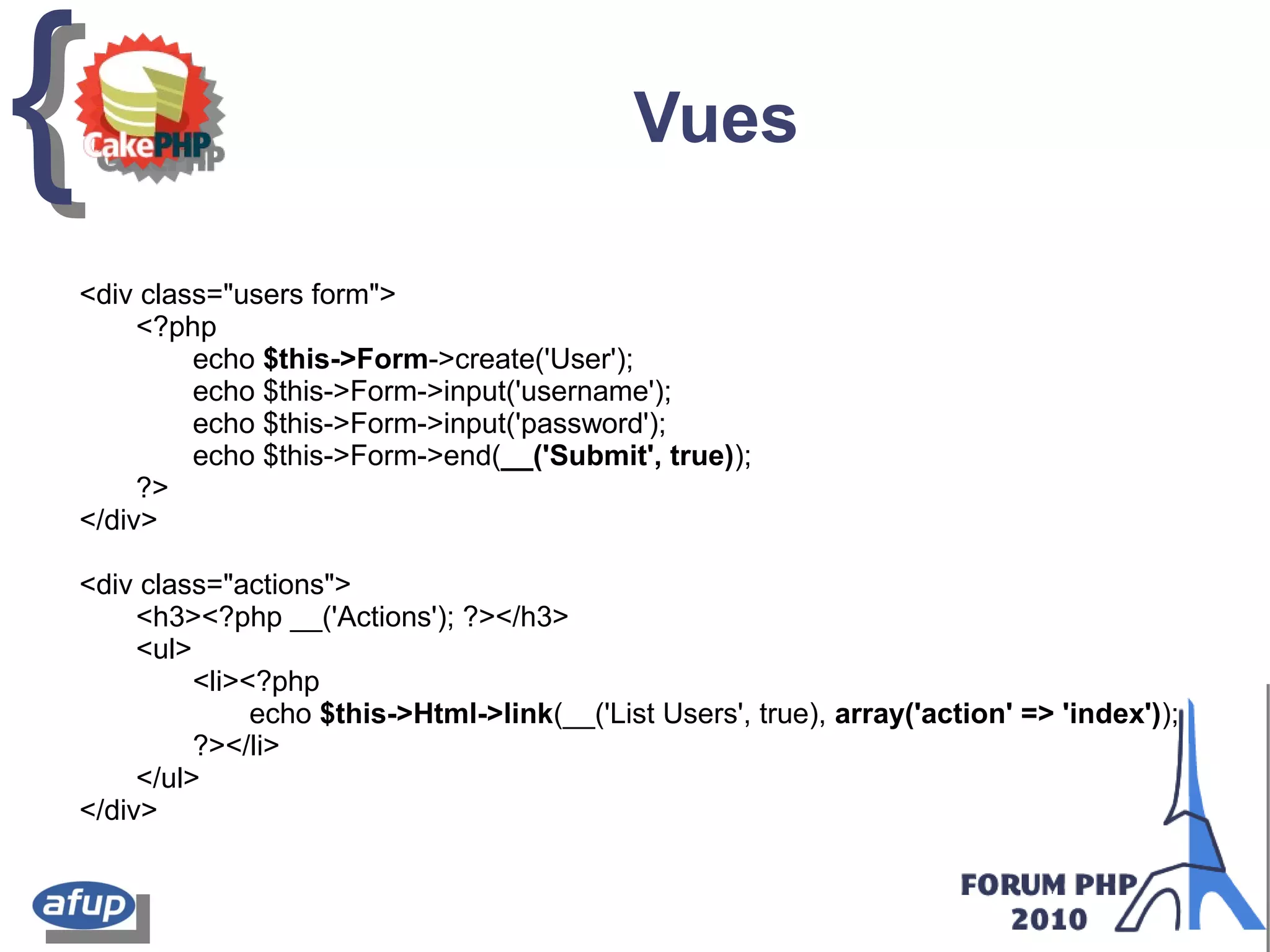 {{ Vues
<div class="users form">
<?php
echo $this->Form->create('User');
echo $this->Form->input('username');
echo $this->Form->input('password');
echo $this->Form->end(__('Submit', true));
?>
</div>
<div class="actions">
<h3><?php __('Actions'); ?></h3>
<ul>
<li><?php
echo $this->Html->link(__('List Users', true), array('action' => 'index'));
?></li>
</ul>
</div>
 