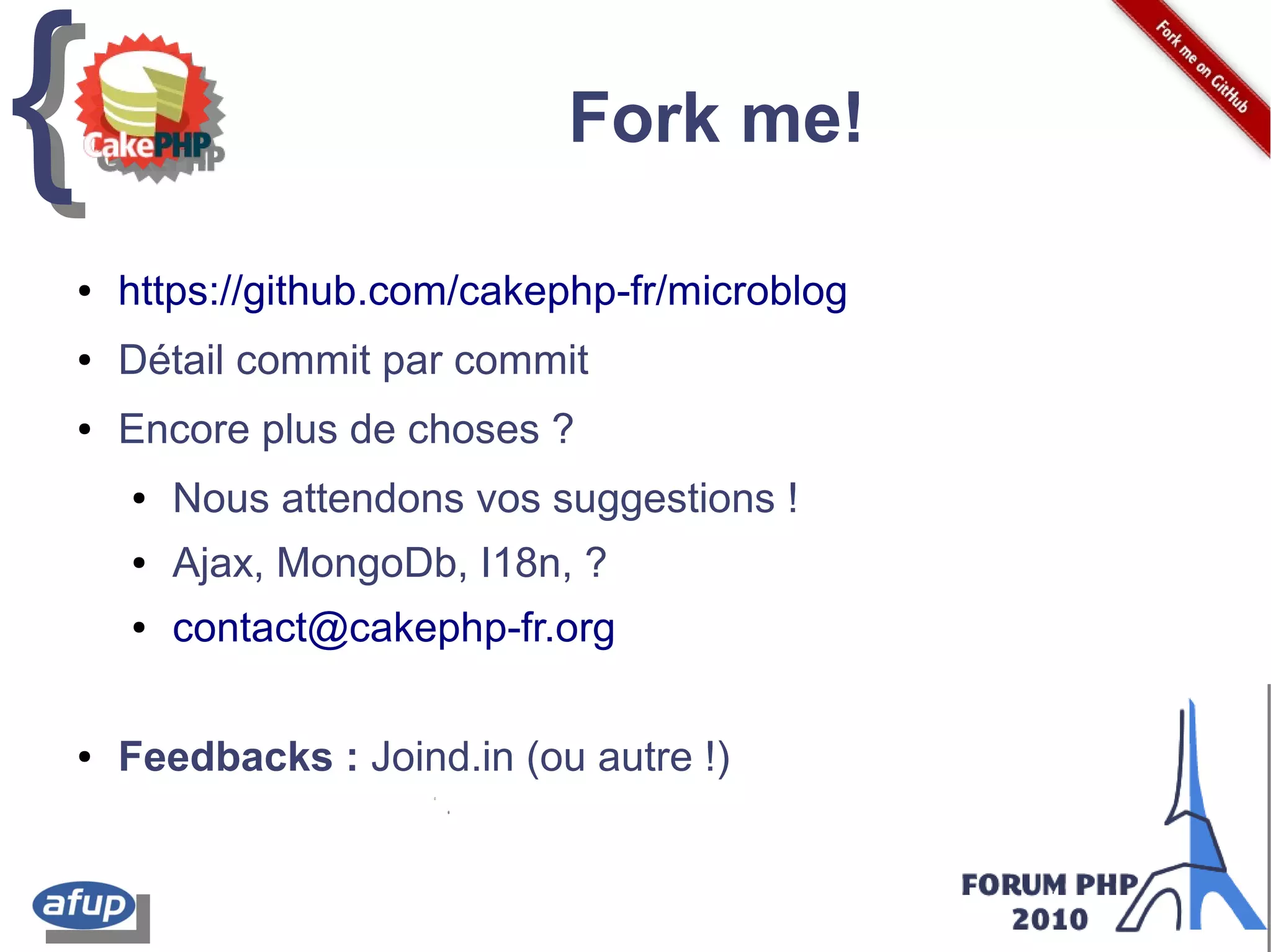 {{ Fork me!
● https://github.com/cakephp-fr/microblog
● Détail commit par commit
● Encore plus de choses ?
● Nous attendons vos suggestions !
● Ajax, MongoDb, I18n, ?
● contact@cakephp-fr.org
● Feedbacks : Joind.in (ou autre !)
 