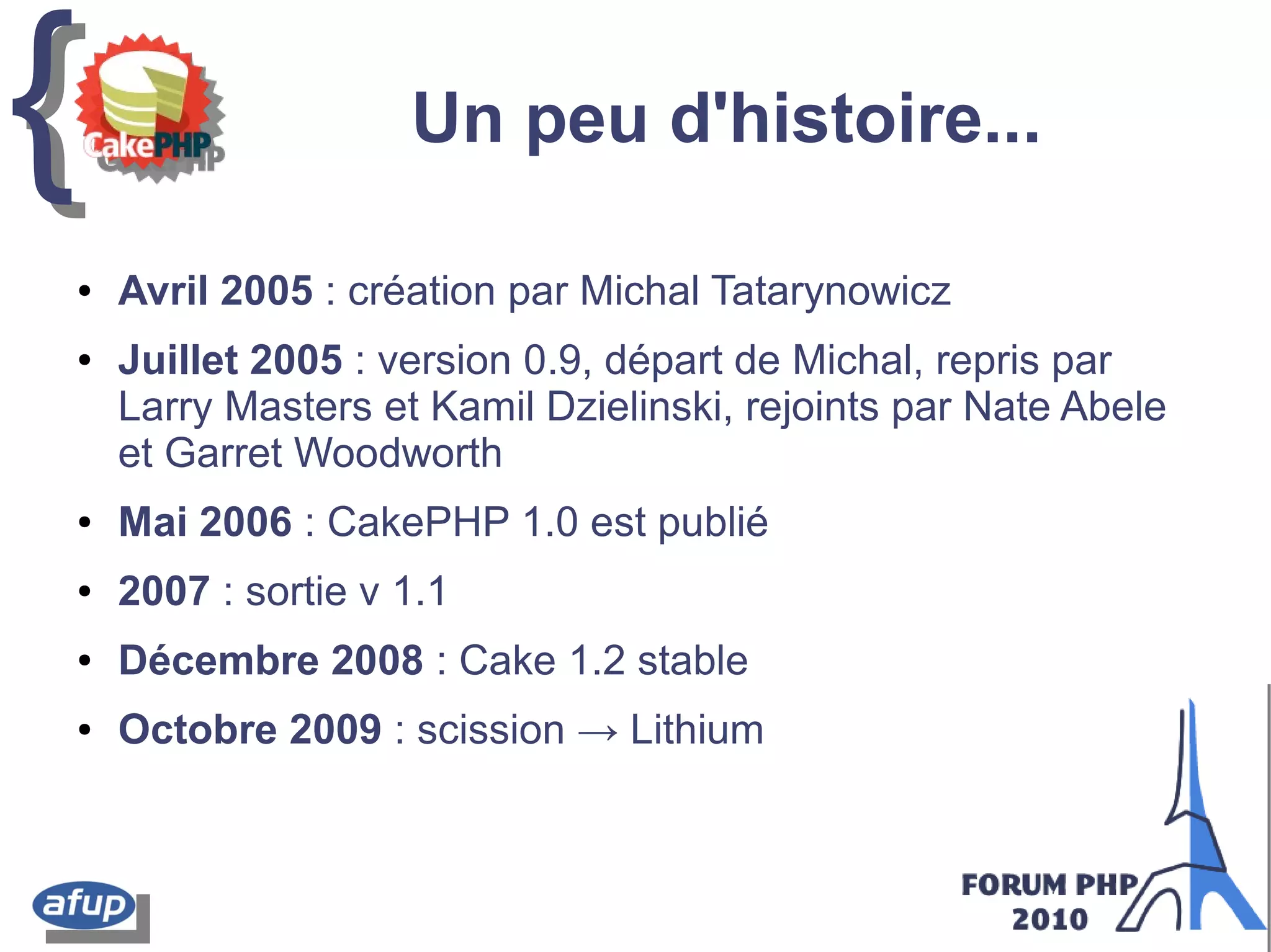 {{ Un peu d'histoire...
● Avril 2005 : création par Michal Tatarynowicz
● Juillet 2005 : version 0.9, départ de Michal, repris par
Larry Masters et Kamil Dzielinski, rejoints par Nate Abele
et Garret Woodworth
● Mai 2006 : CakePHP 1.0 est publié
● 2007 : sortie v 1.1
● Décembre 2008 : Cake 1.2 stable
● Octobre 2009 : scission → Lithium
 