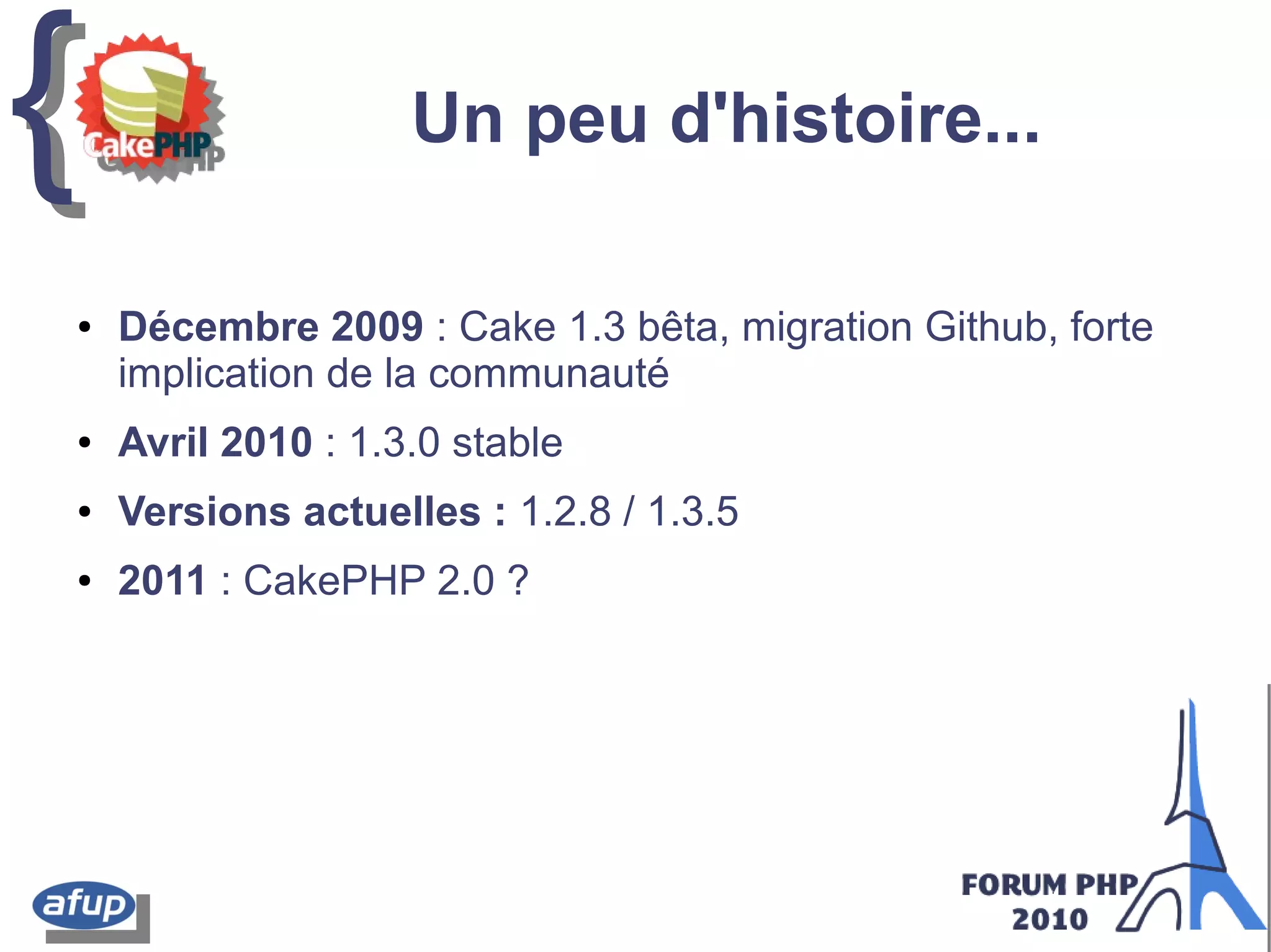 {{ Un peu d'histoire...
● Décembre 2009 : Cake 1.3 bêta, migration Github, forte
implication de la communauté
● Avril 2010 : 1.3.0 stable
● Versions actuelles : 1.2.8 / 1.3.5
● 2011 : CakePHP 2.0 ?
 