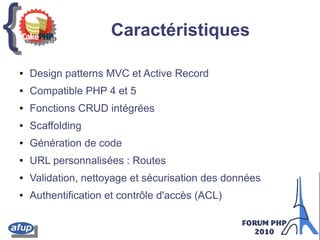 {{ Caractéristiques
● Design patterns MVC et Active Record
● Compatible PHP 4 et 5
● Fonctions CRUD intégrées
● Scaffolding
● Génération de code
● URL personnalisées : Routes
● Validation, nettoyage et sécurisation des données
● Authentification et contrôle d'accès (ACL)
 