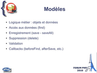 {{ Modèles
● Logique métier : objets et données
● Accès aux données (find)
● Enregistrement (save - saveAll)
● Suppression (delete)
● Validation
● Callbacks (beforeFind, afterSave, etc.)
 
