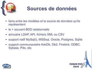 {{ Sources de données
● liens entre les modèles et la source de données qu'ils
représentent
● le + souvent BDD relationnelle
● annuaire LDAP, API, fichiers XML ou CSV
● support natif MySql(i), MSSsql, Oracle, Postgres, Sqlite
● support communautaire AdoDb, Db2, Firebird, ODBC,
Sybase, Pdo, etc.
 