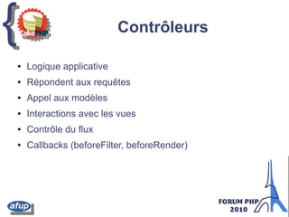 {{ Contrôleurs
● Logique applicative
● Répondent aux requêtes
● Appel aux modèles
● Interactions avec les vues
● Contrôle du flux
● Callbacks (beforeFilter, beforeRender)
 