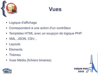 {{ Vues
● Logique d'affichage
● Correspondent à une action d'un contrôleur
● Templates HTML avec un soupçon de logique PHP
● XML, JSON, CSV...
● Layouts
● Elements
● Thèmes
● Vues Média (fichiers binaires)
 
