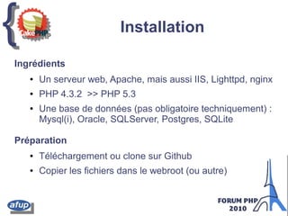 {{ Installation
Ingrédients
● Un serveur web, Apache, mais aussi IIS, Lighttpd, nginx
● PHP 4.3.2 >> PHP 5.3
● Une base de données (pas obligatoire techniquement) :
Mysql(i), Oracle, SQLServer, Postgres, SQLite
Préparation
● Téléchargement ou clone sur Github
● Copier les fichiers dans le webroot (ou autre)
 