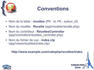 {{ Conventions
● Nom de la table : recettes (PK : id, FK : auteur_id)
● Nom du modèle : Recette (app/models/recette.php)
● Nom du contrôleur : RecettesController
(app/controllers/recettes_controller.php)
● Nom du fichier de vue : index.ctp
(app/views/recettes/index.ctp)
http://www.example.com/cakephp/recettes/index
 