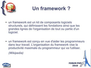 {{ Un framework ?
● un framework est un kit de composants logiciels
structurels, qui définissent les fondations ainsi que les
grandes lignes de l'organisation de tout ou partie d'un
logiciel.
● un framework est conçu en vue d'aider les programmeurs
dans leur travail. L'organisation du framework vise la
productivité maximale du programmeur qui va l'utiliser.
(Wikipedia)
 