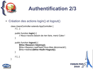 {{ Authentification 2/3
class UsersController extends AppController {
// […]
public function login() {
// Nous n'avons besoin de rien faire, merci Cake !
}
public function logout() {
$this->Session->destroy();
$this->Session->setFlash('Vous êtes déconnecté');
$this->redirect($this->Auth->logout());
}
// [...]
}
● Création des actions login() et logout()
 