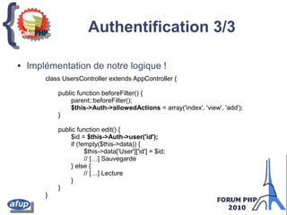 {{ Authentification 3/3
class UsersController extends AppController {
public function beforeFilter() {
parent::beforeFilter();
$this->Auth->allowedActions = array('index', 'view', 'add');
}
public function edit() {
$id = $this->Auth->user('id');
if (!empty($this->data)) {
$this->data['User']['id'] = $id;
// […] Sauvegarde
} else {
// […] Lecture
}
}
}
● Implémentation de notre logique !
 