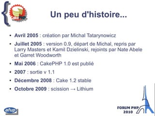 {{ Un peu d'histoire...
● Avril 2005 : création par Michal Tatarynowicz
● Juillet 2005 : version 0.9, départ de Michal, repris par
Larry Masters et Kamil Dzielinski, rejoints par Nate Abele
et Garret Woodworth
● Mai 2006 : CakePHP 1.0 est publié
● 2007 : sortie v 1.1
● Décembre 2008 : Cake 1.2 stable
● Octobre 2009 : scission → Lithium
 