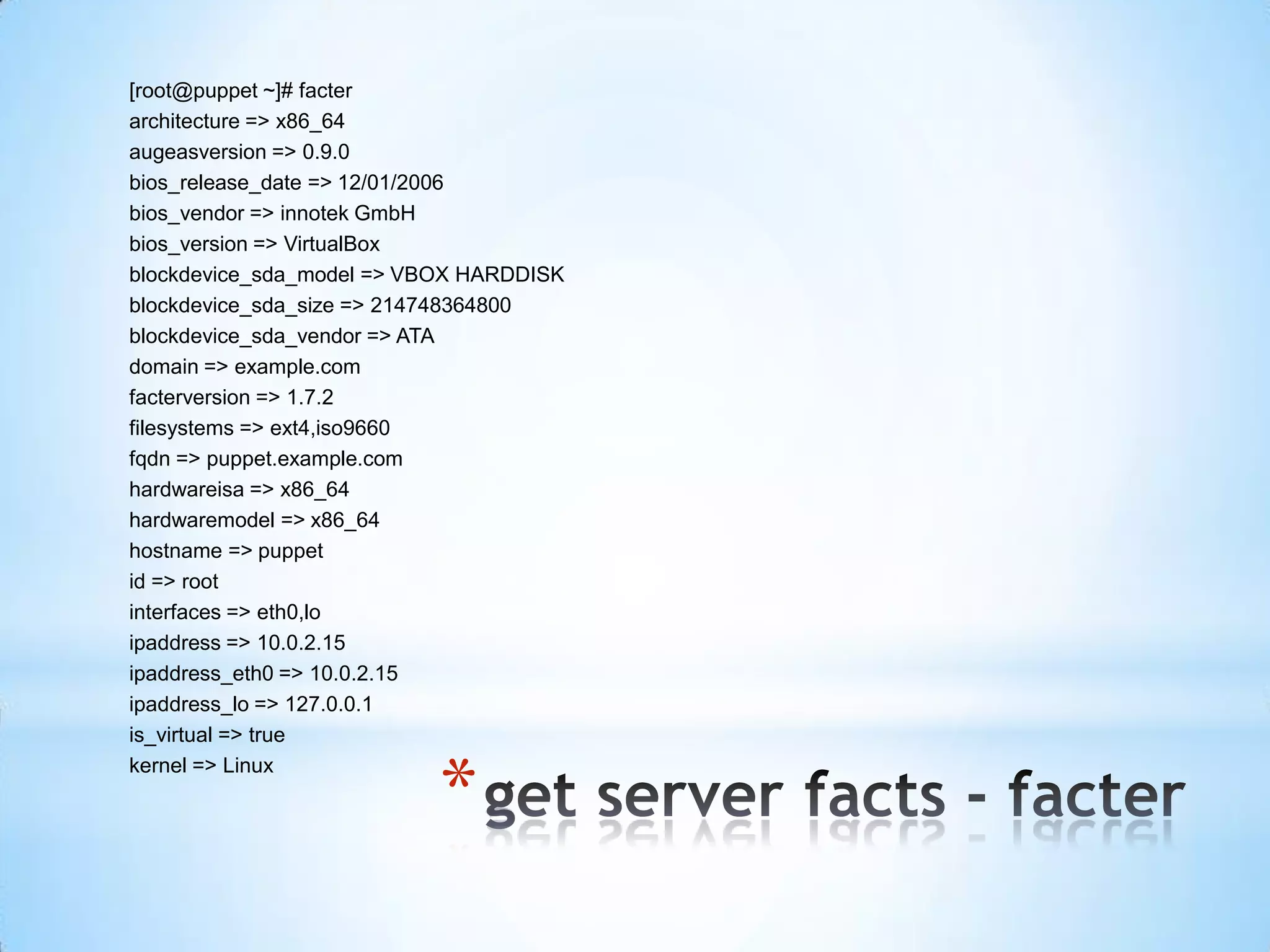 *
[root@puppet ~]# facter
architecture => x86_64
augeasversion => 0.9.0
bios_release_date => 12/01/2006
bios_vendor => innotek GmbH
bios_version => VirtualBox
blockdevice_sda_model => VBOX HARDDISK
blockdevice_sda_size => 214748364800
blockdevice_sda_vendor => ATA
domain => example.com
facterversion => 1.7.2
filesystems => ext4,iso9660
fqdn => puppet.example.com
hardwareisa => x86_64
hardwaremodel => x86_64
hostname => puppet
id => root
interfaces => eth0,lo
ipaddress => 10.0.2.15
ipaddress_eth0 => 10.0.2.15
ipaddress_lo => 127.0.0.1
is_virtual => true
kernel => Linux
 