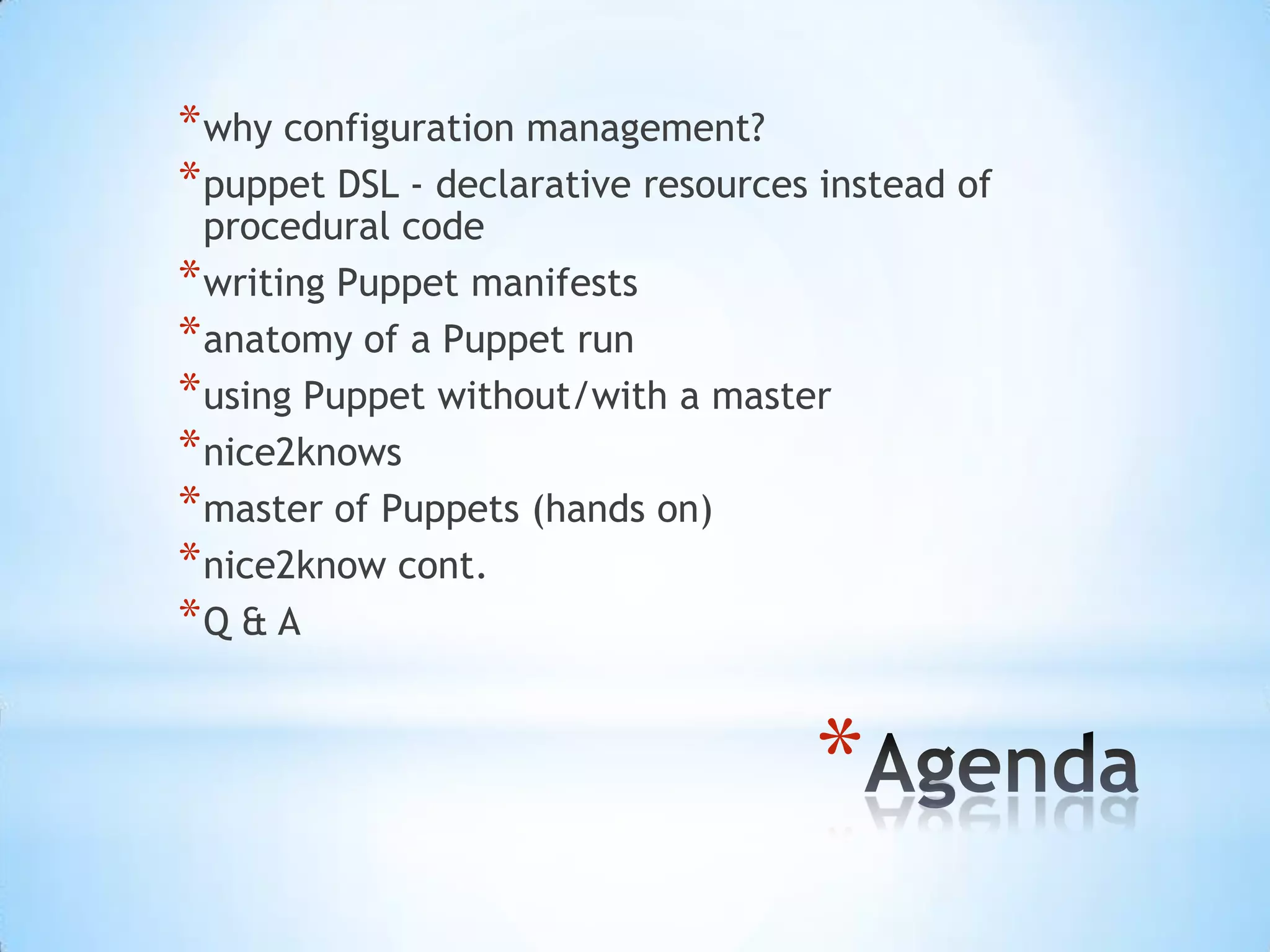 *
*why configuration management?
*puppet DSL - declarative resources instead of
procedural code
*writing Puppet manifests
*anatomy of a Puppet run
*using Puppet without/with a master
*nice2knows
*master of Puppets (hands on)
*nice2know cont.
*Q & A
 
