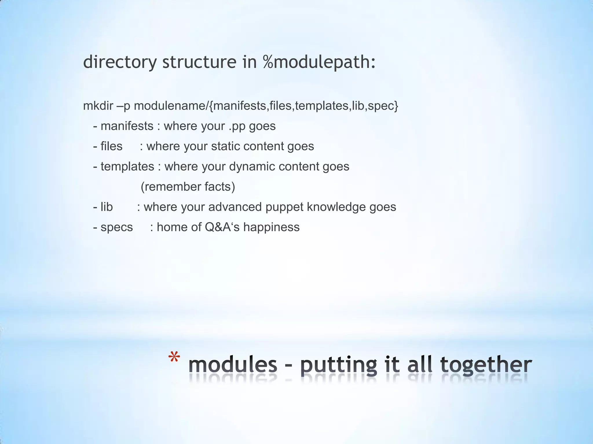 *
directory structure in %modulepath:
mkdir –p modulename/{manifests,files,templates,lib,spec}
- manifests : where your .pp goes
- files : where your static content goes
- templates : where your dynamic content goes
(remember facts)
- lib : where your advanced puppet knowledge goes
- specs : home of Q&A‘s happiness
 