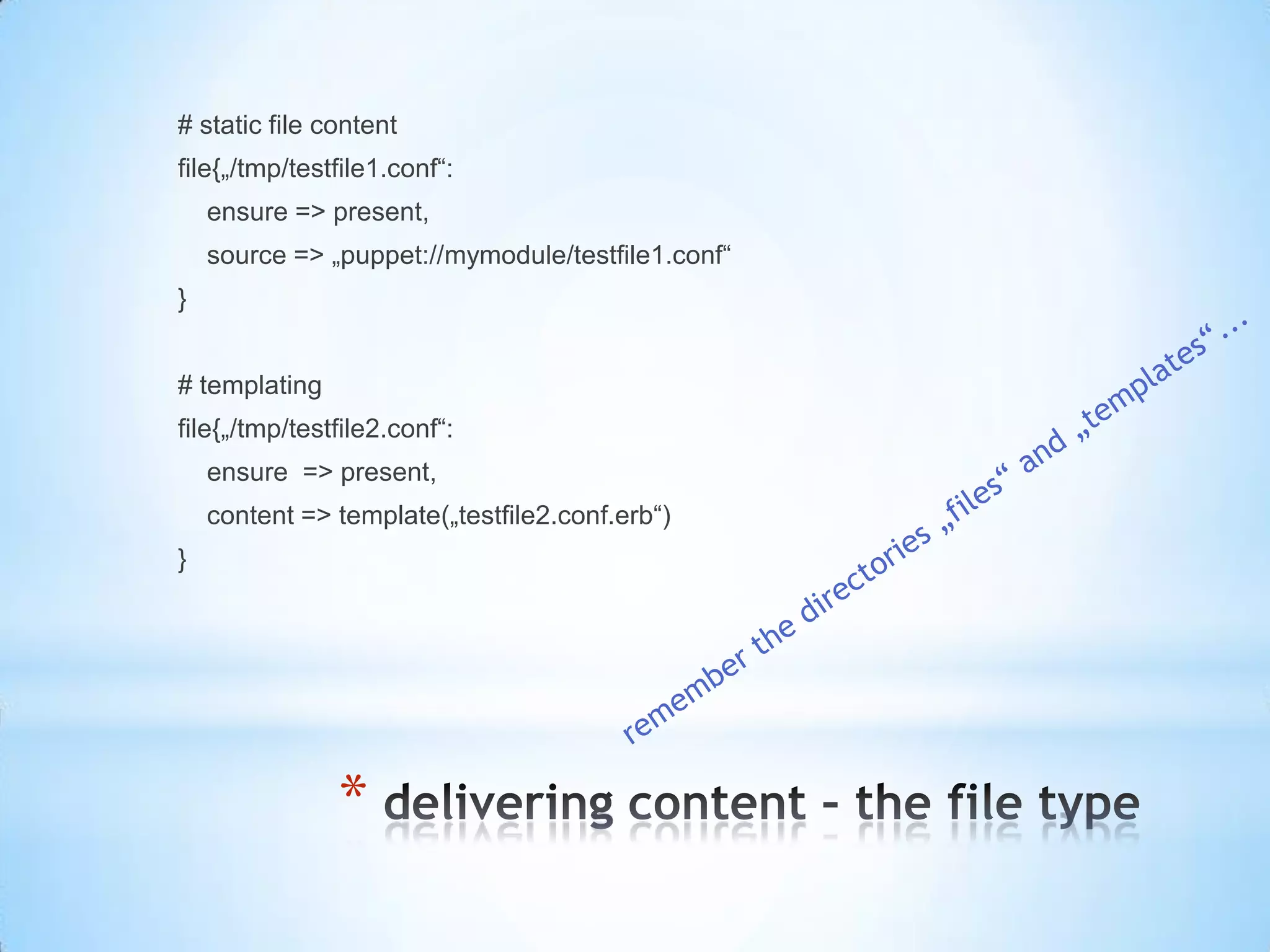 *
# static file content
file{„/tmp/testfile1.conf“:
ensure => present,
source => „puppet://mymodule/testfile1.conf“
}
# templating
file{„/tmp/testfile2.conf“:
ensure => present,
content => template(„testfile2.conf.erb“)
}
 