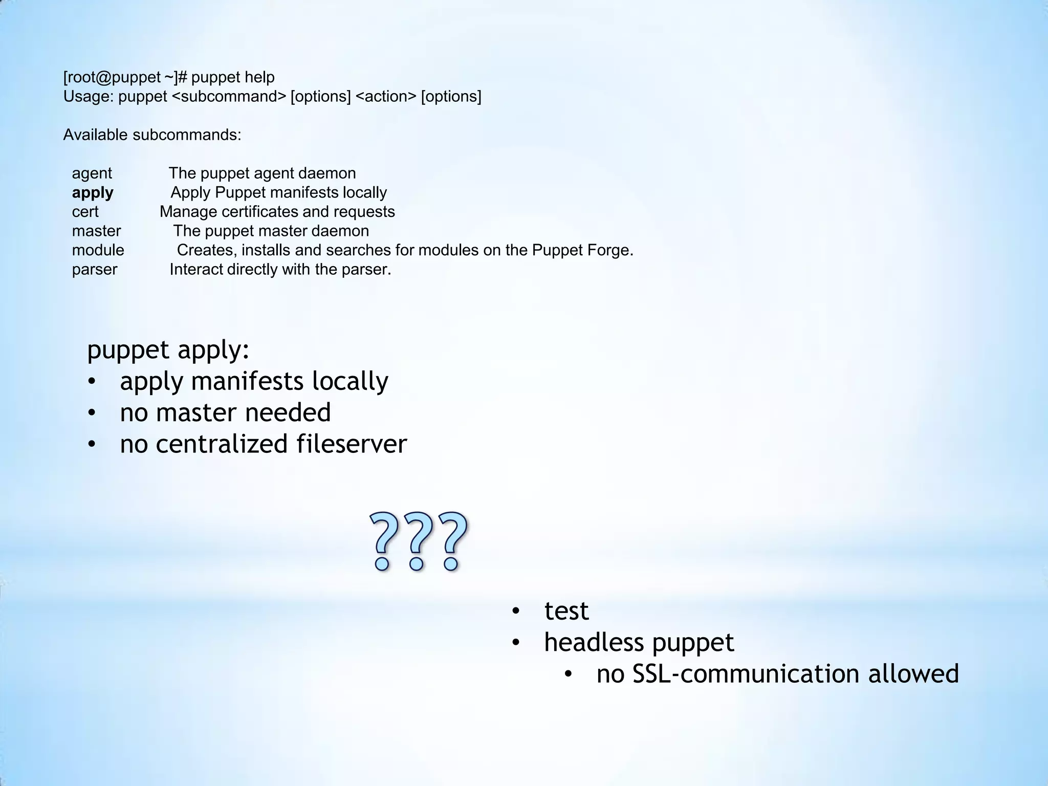 [root@puppet ~]# puppet help
Usage: puppet <subcommand> [options] <action> [options]
Available subcommands:
agent The puppet agent daemon
apply Apply Puppet manifests locally
cert Manage certificates and requests
master The puppet master daemon
module Creates, installs and searches for modules on the Puppet Forge.
parser Interact directly with the parser.
puppet apply:
• apply manifests locally
• no master needed
• no centralized fileserver
• test
• headless puppet
• no SSL-communication allowed
 