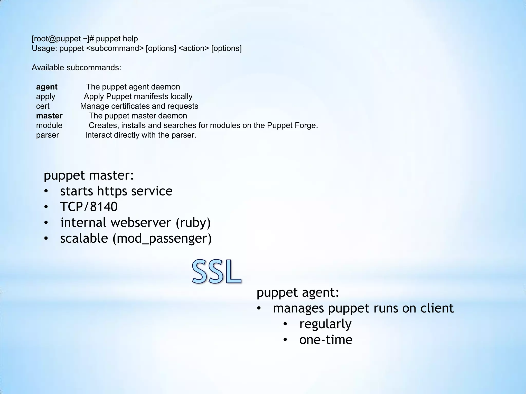 [root@puppet ~]# puppet help
Usage: puppet <subcommand> [options] <action> [options]
Available subcommands:
agent The puppet agent daemon
apply Apply Puppet manifests locally
cert Manage certificates and requests
master The puppet master daemon
module Creates, installs and searches for modules on the Puppet Forge.
parser Interact directly with the parser.
puppet master:
• starts https service
• TCP/8140
• internal webserver (ruby)
• scalable (mod_passenger)
puppet agent:
• manages puppet runs on client
• regularly
• one-time
 