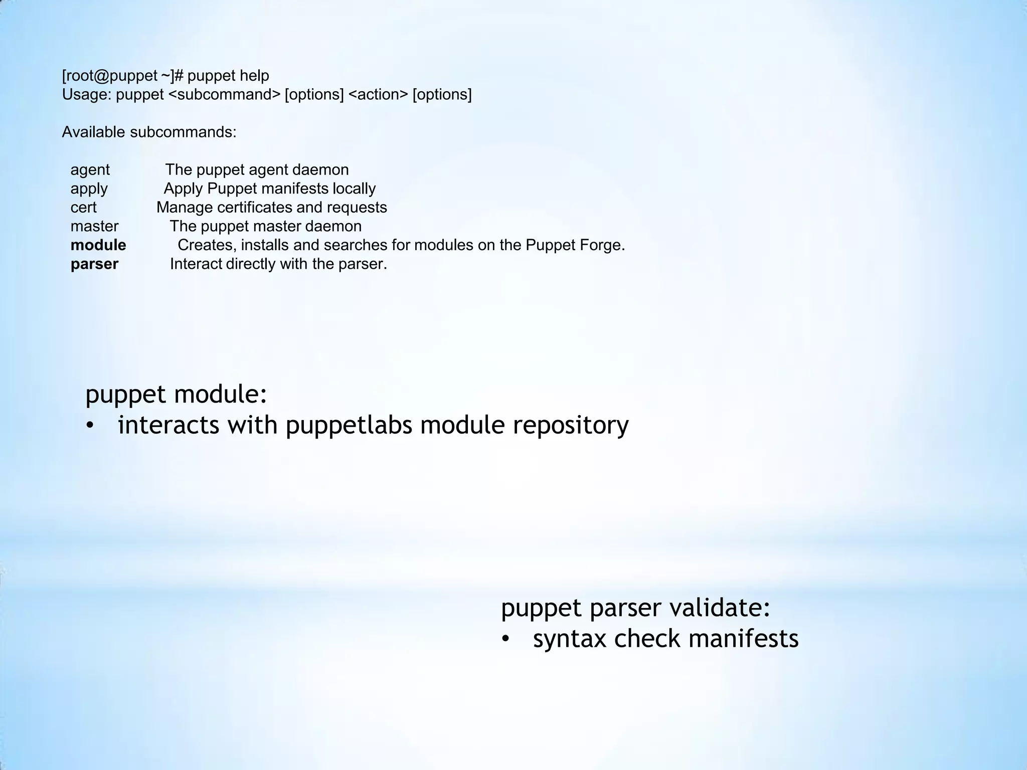 [root@puppet ~]# puppet help
Usage: puppet <subcommand> [options] <action> [options]
Available subcommands:
agent The puppet agent daemon
apply Apply Puppet manifests locally
cert Manage certificates and requests
master The puppet master daemon
module Creates, installs and searches for modules on the Puppet Forge.
parser Interact directly with the parser.
puppet module:
• interacts with puppetlabs module repository
puppet parser validate:
• syntax check manifests
 