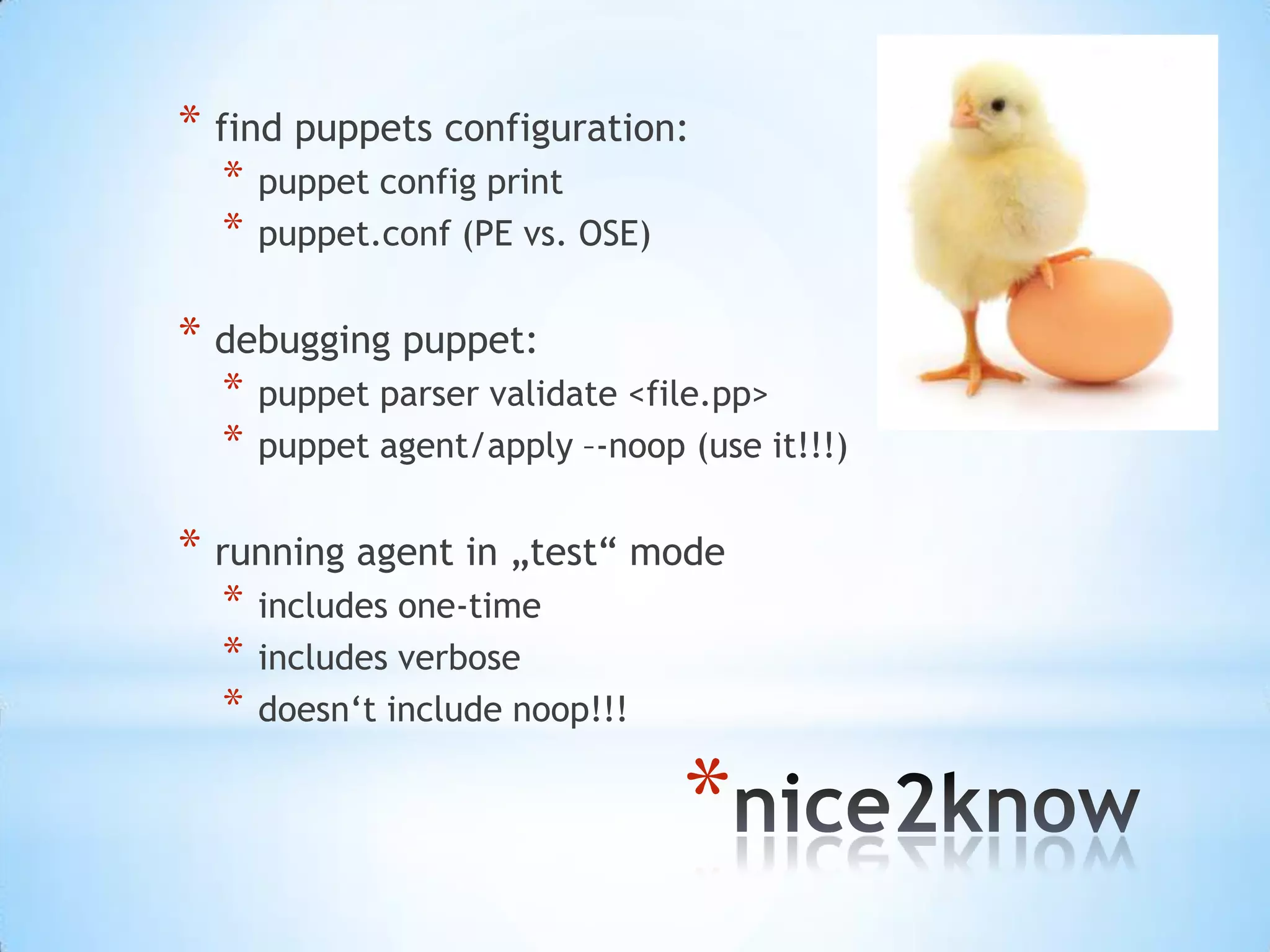 *
* find puppets configuration:
* puppet config print
* puppet.conf (PE vs. OSE)
* debugging puppet:
* puppet parser validate <file.pp>
* puppet agent/apply –-noop (use it!!!)
* running agent in „test“ mode
* includes one-time
* includes verbose
* doesn‘t include noop!!!
 