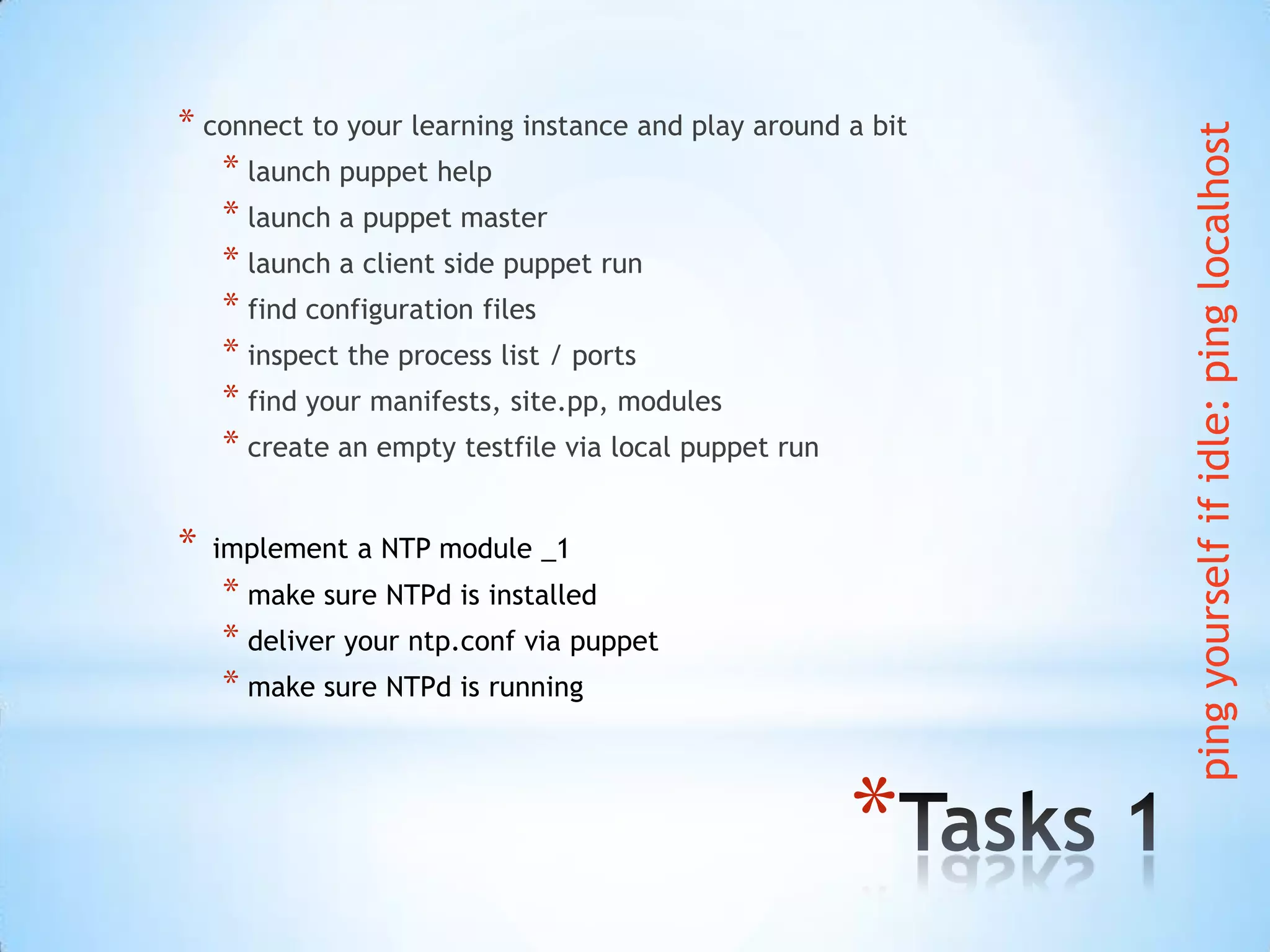 *
* connect to your learning instance and play around a bit
* launch puppet help
* launch a puppet master
* launch a client side puppet run
* find configuration files
* inspect the process list / ports
* find your manifests, site.pp, modules
* create an empty testfile via local puppet run
* implement a NTP module _1
* make sure NTPd is installed
* deliver your ntp.conf via puppet
* make sure NTPd is running
pingyourselfifidle:pinglocalhost
 
