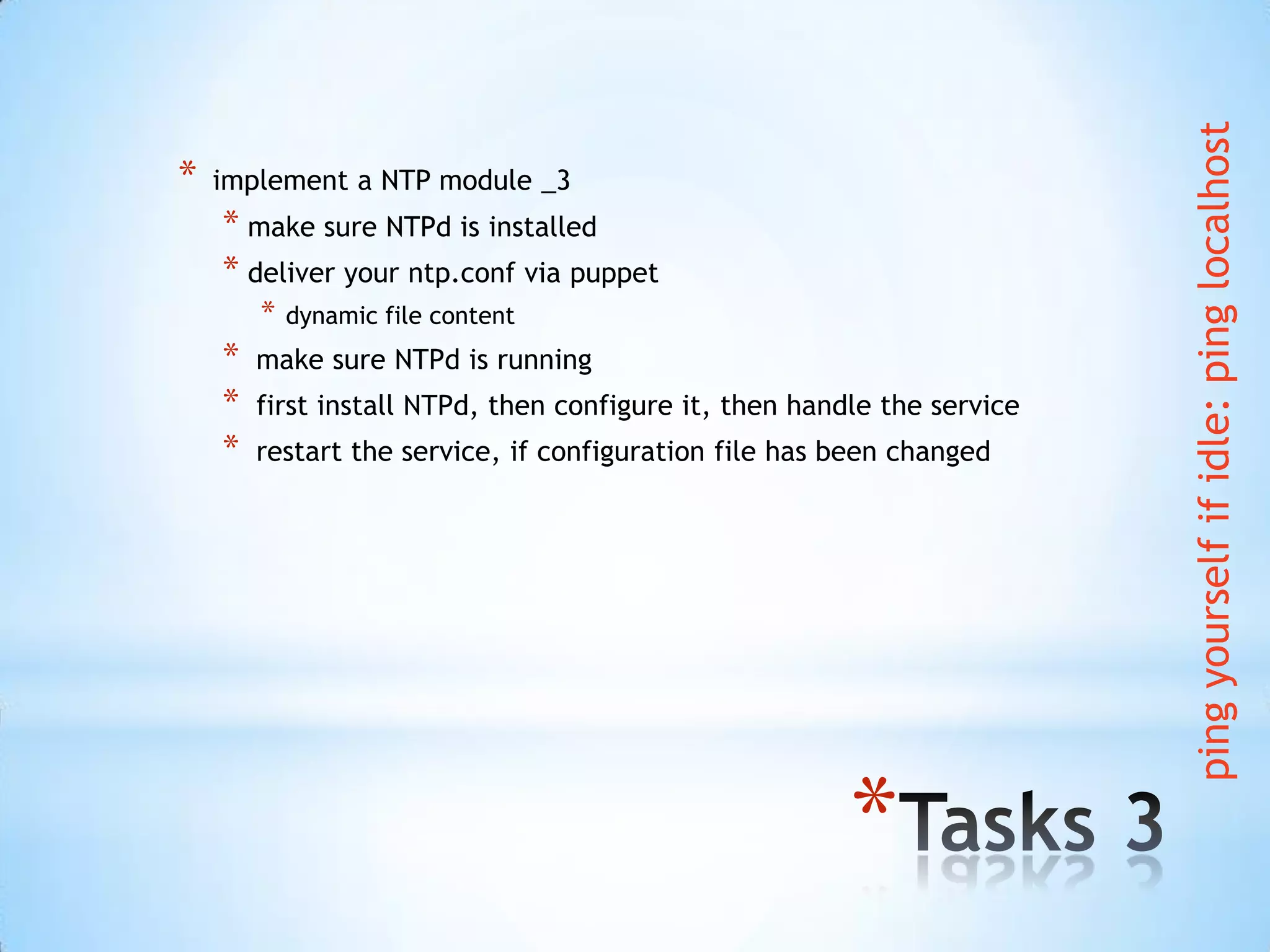 *
* implement a NTP module _3
* make sure NTPd is installed
* deliver your ntp.conf via puppet
* dynamic file content
* make sure NTPd is running
* first install NTPd, then configure it, then handle the service
* restart the service, if configuration file has been changed
pingyourselfifidle:pinglocalhost
 