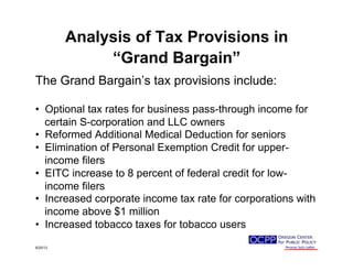 Analysis of Tax Provisions in
“Grand Bargain”
The Grand Bargain’s tax provisions include:
•  Optional tax rates for business pass-through income for
certain S-corporation and LLC owners
•  Reformed Additional Medical Deduction for seniors
•  Elimination of Personal Exemption Credit for upper-
income filers
•  EITC increase to 8 percent of federal credit for low-
income filers
•  Increased corporate income tax rate for corporations with
income above $1 million
•  Increased tobacco taxes for tobacco users
9/25/13
 