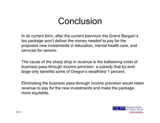 Conclusion
In its current form, after the current biennium the Grand Bargain’s
tax package won’t deliver the money needed to pay for the
proposed new investments in education, mental health care, and
services for seniors.
The cause of the sharp drop in revenue is the ballooning costs of
business pass-through income provision, a subsidy that by-and-
large only benefits some of Oregon’s wealthiest 1 percent.
Eliminating the business pass-through income provision would retain
revenue to pay for the new investments and make the package
more equitable.
9/25/13
 
