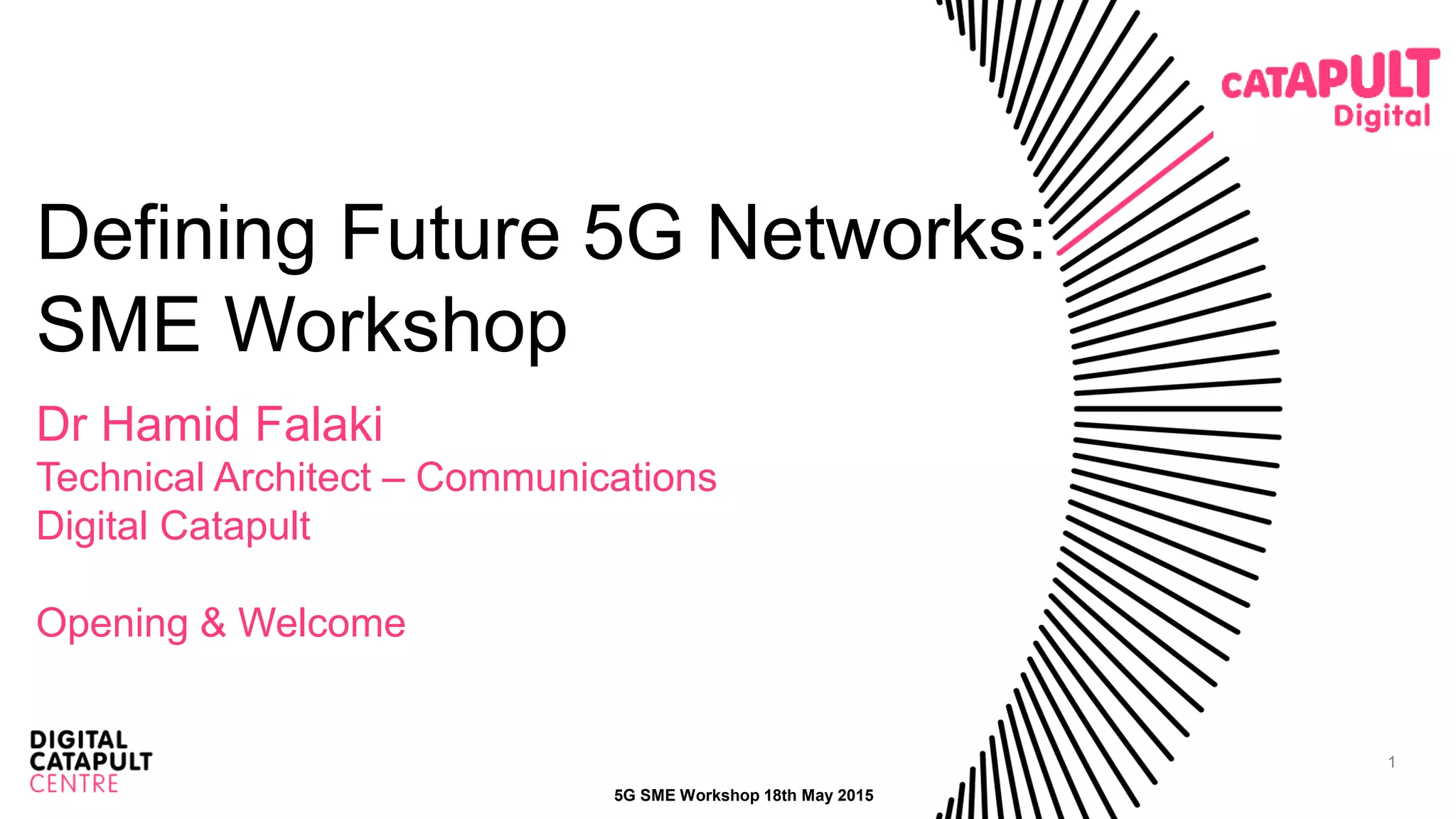 1
Defining Future 5G Networks:
SME Workshop
Dr Hamid Falaki
Technical Architect – Communications
Digital Catapult
Opening & Welcome
5G SME Workshop 18th May 2015
 