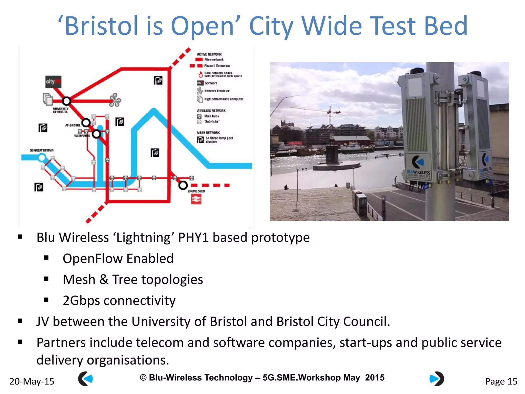 © Blu-Wireless 2012 – Commercial in Confidence© Blu-Wireless Technology – 5G.SME.Workshop May 2015
‘Bristol is Open’ City Wide Test Bed
Page 1520-May-15
 Blu Wireless ‘Lightning’ PHY1 based prototype
 OpenFlow Enabled
 Mesh & Tree topologies
 2Gbps connectivity
 JV between the University of Bristol and Bristol City Council.
 Partners include telecom and software companies, start-ups and public service
delivery organisations.
 