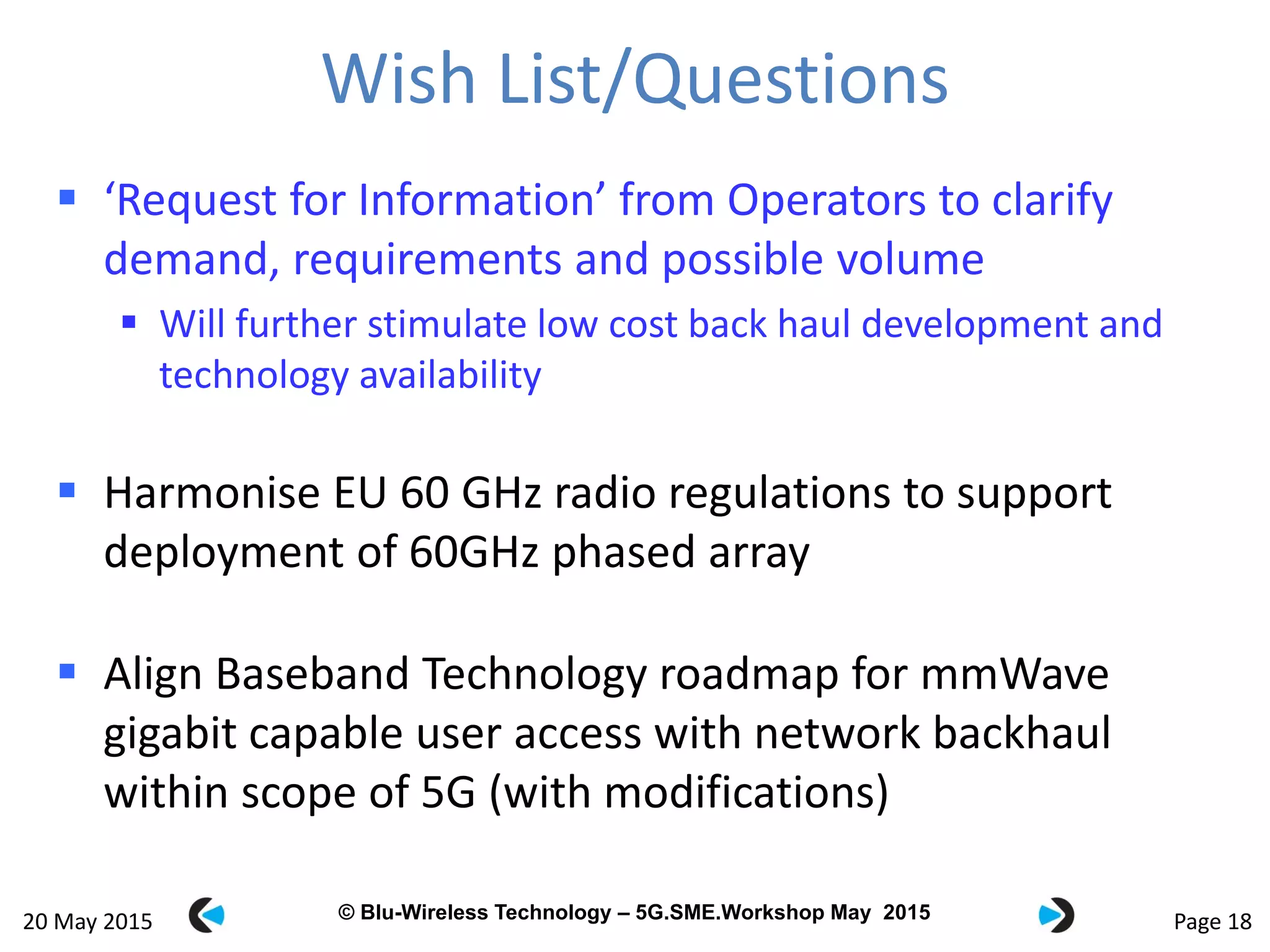 © Blu-Wireless 2012 – Commercial in Confidence© Blu-Wireless Technology – 5G.SME.Workshop May 2015
Wish List/Questions
 ‘Request for Information’ from Operators to clarify
demand, requirements and possible volume
 Will further stimulate low cost back haul development and
technology availability
 Harmonise EU 60 GHz radio regulations to support
deployment of 60GHz phased array
 Align Baseband Technology roadmap for mmWave
gigabit capable user access with network backhaul
within scope of 5G (with modifications)
Page 1820 May 2015
 