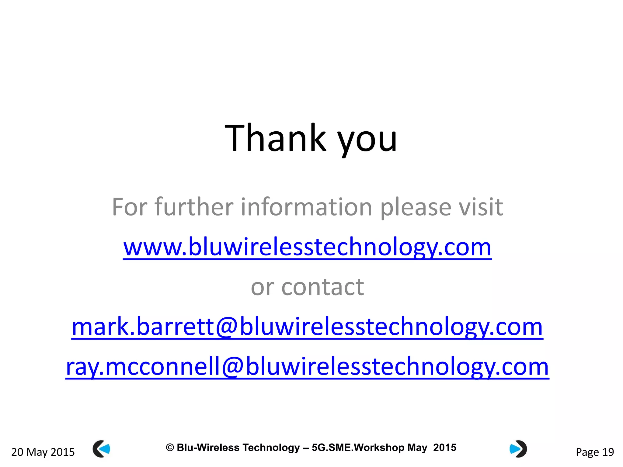 © Blu-Wireless 2012 – Commercial in Confidence© Blu-Wireless Technology – 5G.SME.Workshop May 2015 Page 19
Thank you
For further information please visit
www.bluwirelesstechnology.com
or contact
mark.barrett@bluwirelesstechnology.com
ray.mcconnell@bluwirelesstechnology.com
20 May 2015
 