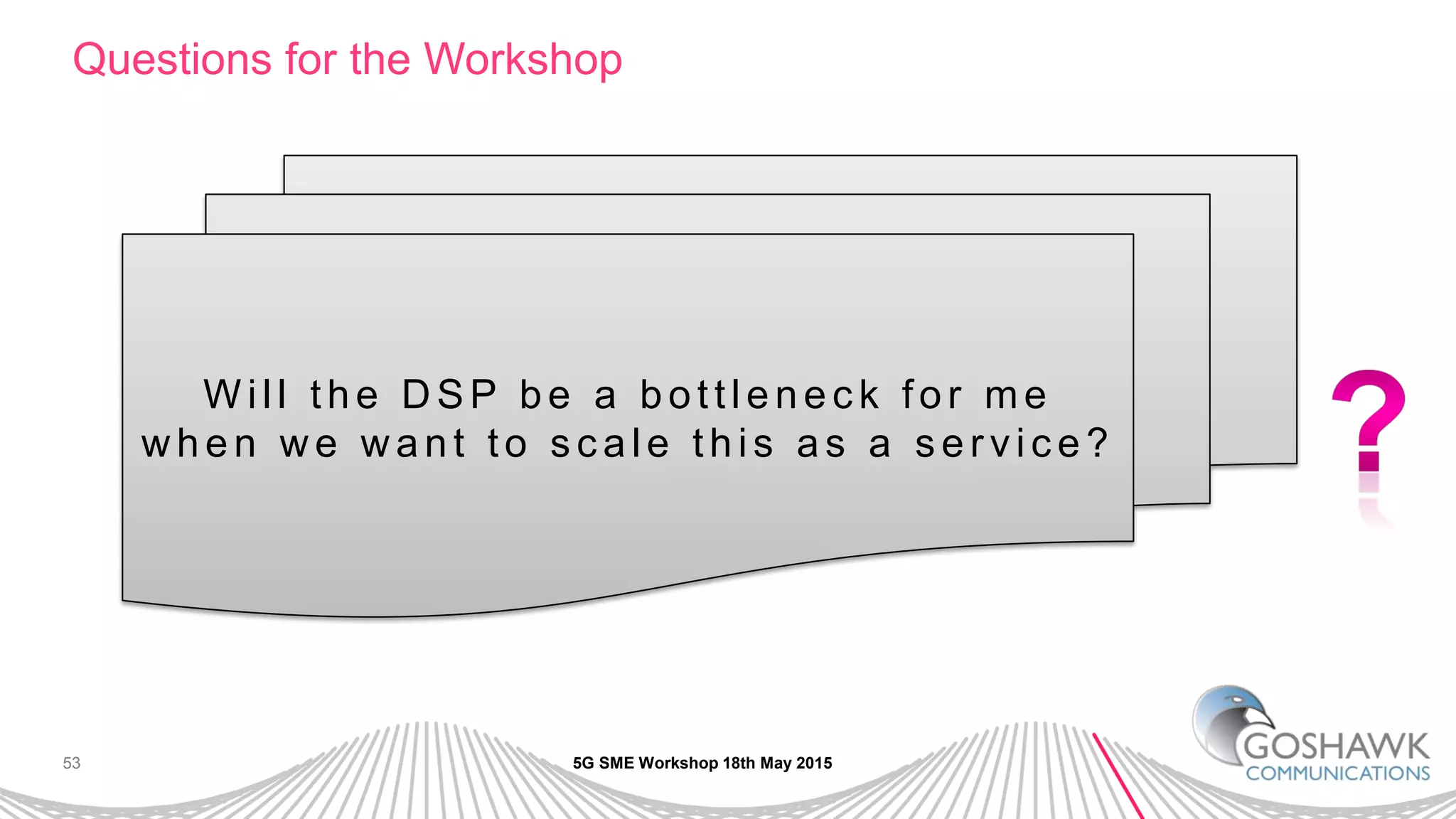 53
Questions for the Workshop
5G SME Workshop 18th May 2015
W ill th e D SP b e a b o ttle n e c k fo r me
w h e n w e w a n t to s c a le th is a s a s e r vic e ?
 