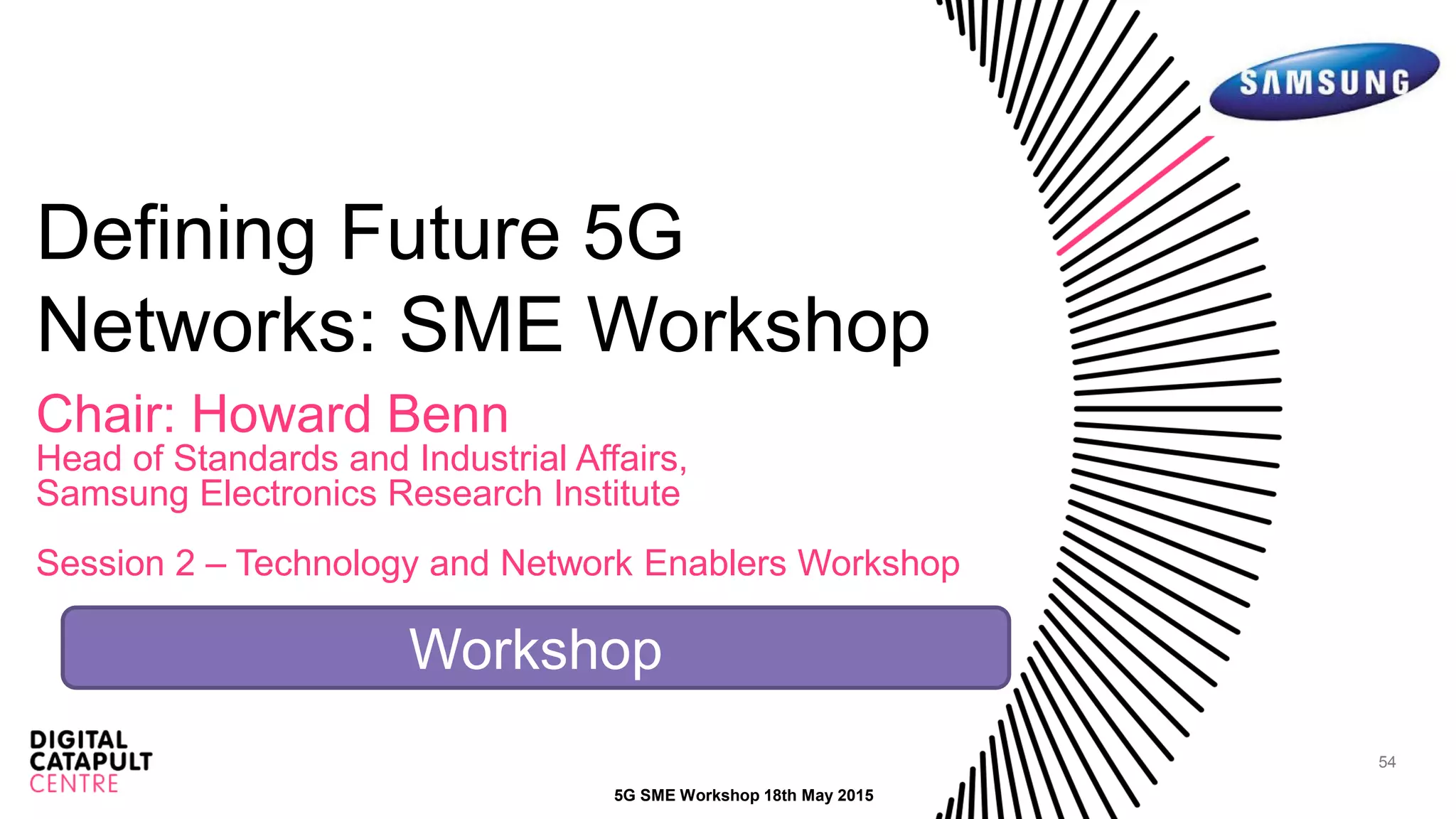 54
Defining Future 5G
Networks: SME Workshop
Chair: Howard Benn
Head of Standards and Industrial Affairs,
Samsung Electronics Research Institute
Session 2 – Technology and Network Enablers Workshop
5G SME Workshop 18th May 2015
Workshop
 
