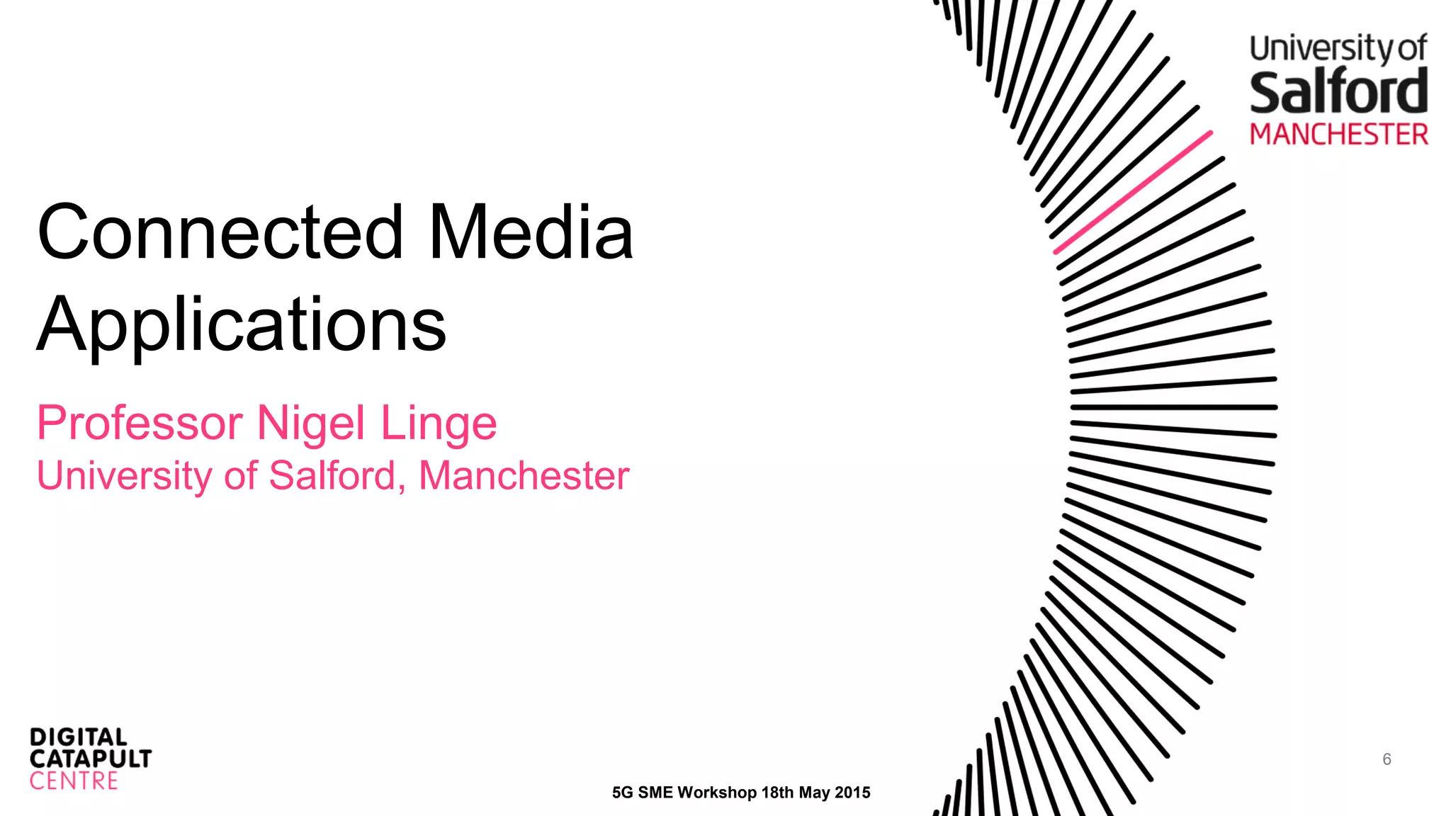 6
Connected Media
Applications
Professor Nigel Linge
University of Salford, Manchester
5G SME Workshop 18th May 2015
 
