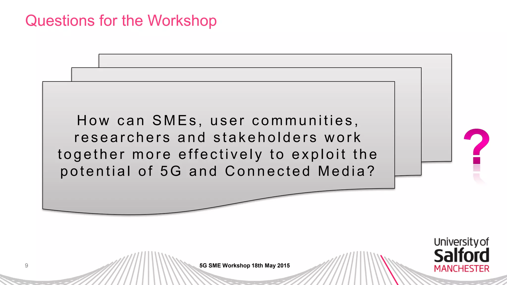 9
Questions for the Workshop
5G SME Workshop 18th May 2015
H ow c an SMEs , us er c ommunities ,
r es ear chers and s tak eholders w or k
together mor e effec tively to exploit the
potential of 5G and C onnec ted Media?
 