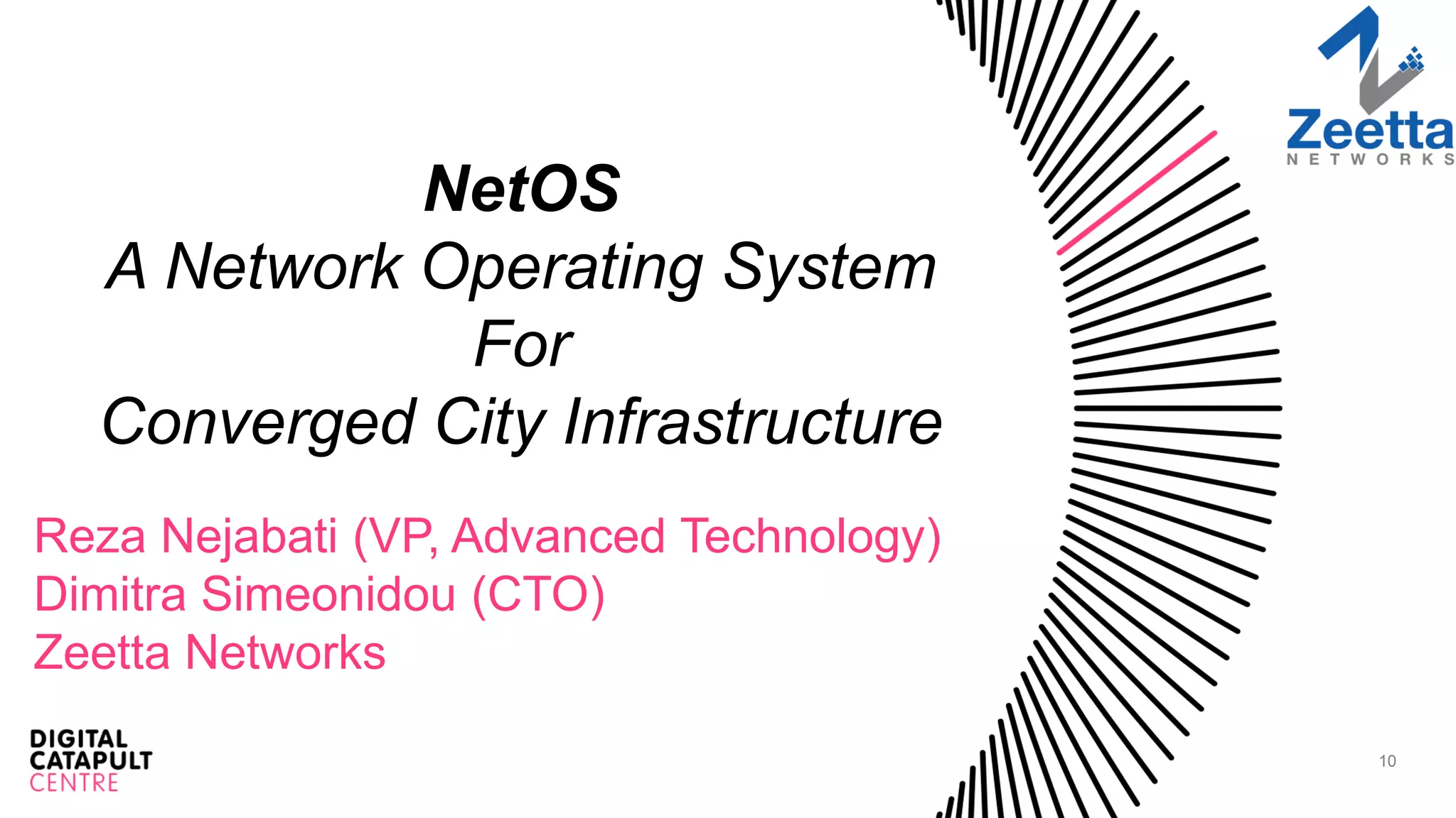 10
NetOS
A Network Operating System
For
Converged City Infrastructure
Reza Nejabati (VP, Advanced Technology)
Dimitra Simeonidou (CTO)
Zeetta Networks
 