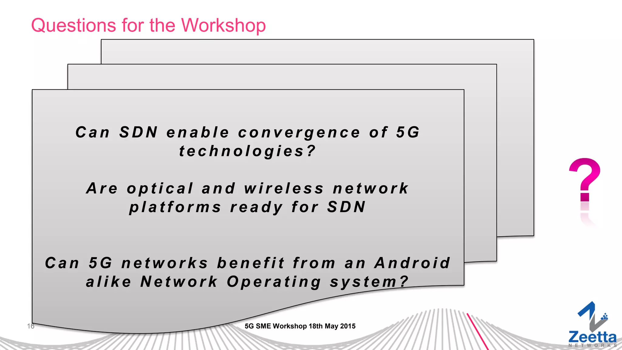 16
Questions for the Workshop
5G SME Workshop 18th May 2015
C a n S D N e n a b l e c o n v e r g e n c e o f 5 G
t e c h n o l o g i e s ?
A r e o p t i c a l a n d w i r e l e s s n e t w o r k
p l a t f o r m s r e a d y f o r S D N
C a n 5 G n e t w o r k s b e n e f i t f r o m a n A n d r o i d
a l i k e N e t w o r k O p e r a t i n g s y s t e m ?
 