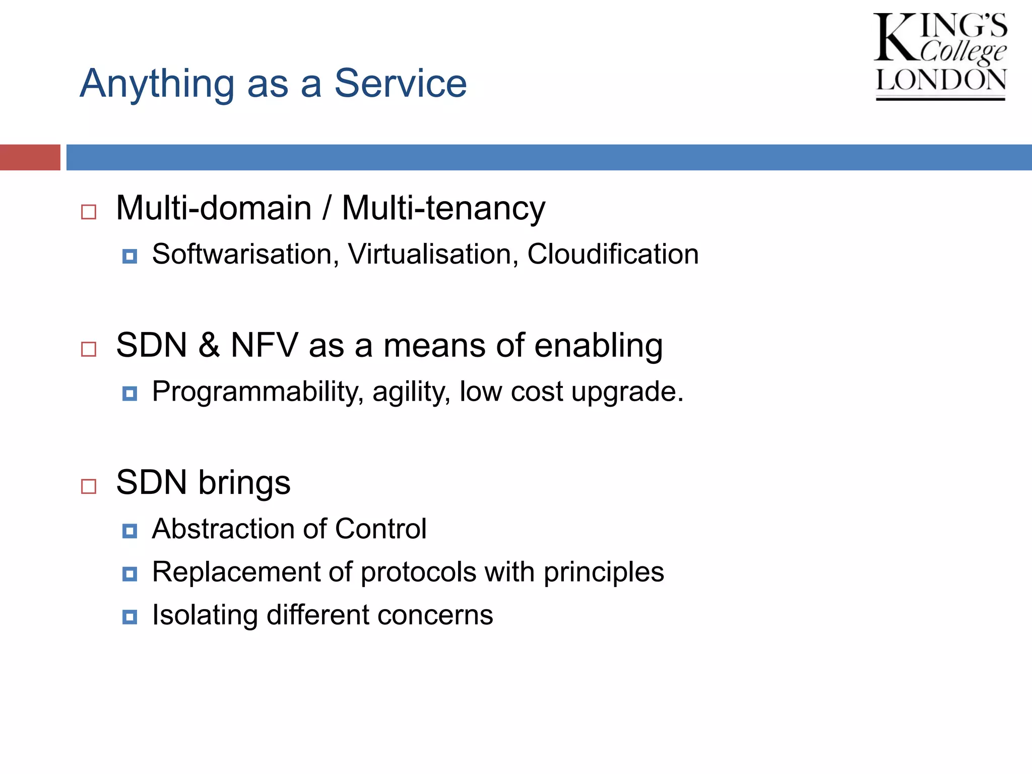 Anything as a Service
 Multi-domain / Multi-tenancy
 Softwarisation, Virtualisation, Cloudification
 SDN & NFV as a means of enabling
 Programmability, agility, low cost upgrade.
 SDN brings
 Abstraction of Control
 Replacement of protocols with principles
 Isolating different concerns
 