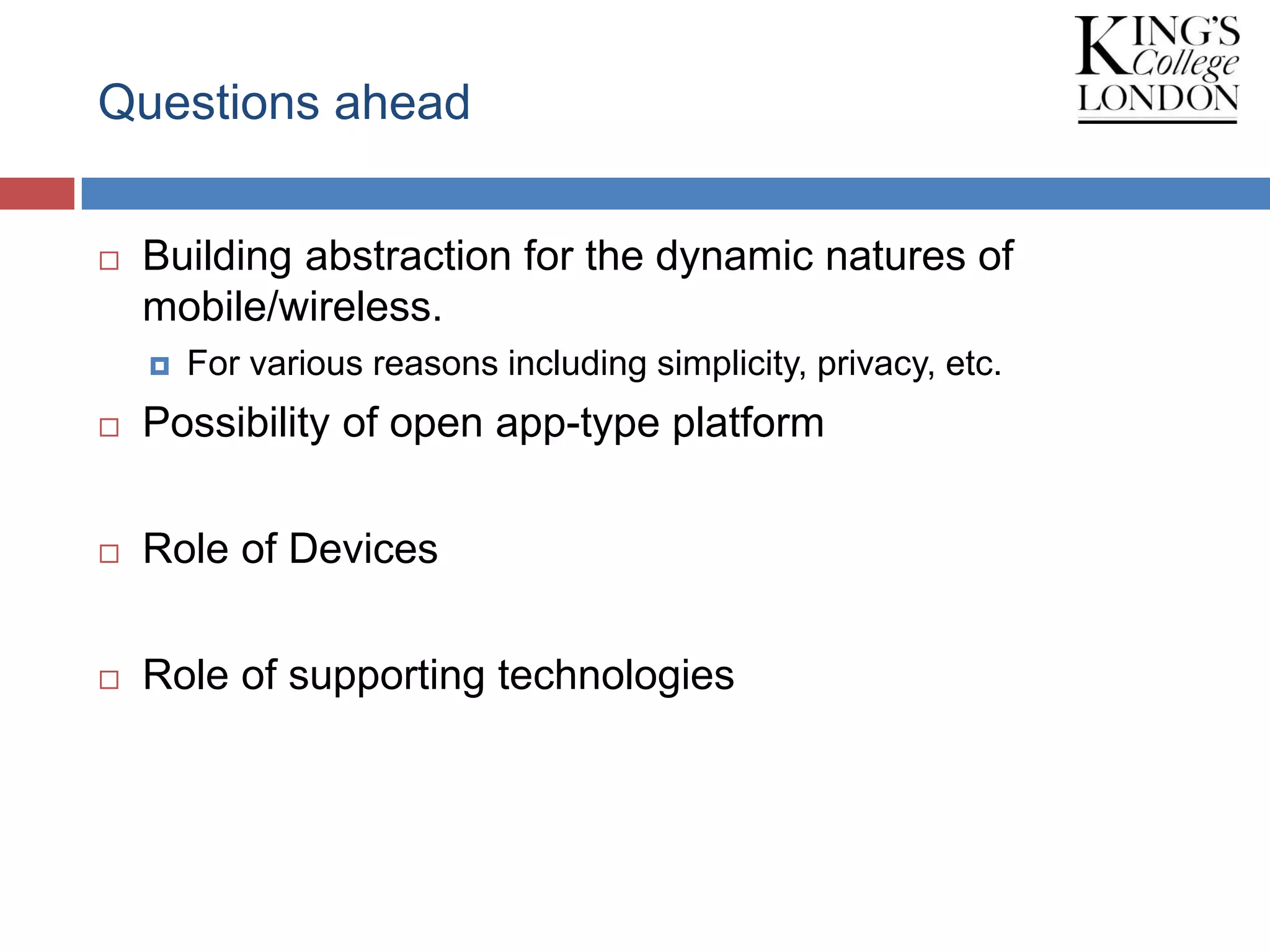 Questions ahead
 Building abstraction for the dynamic natures of
mobile/wireless.
 For various reasons including simplicity, privacy, etc.
 Possibility of open app-type platform
 Role of Devices
 Role of supporting technologies
 