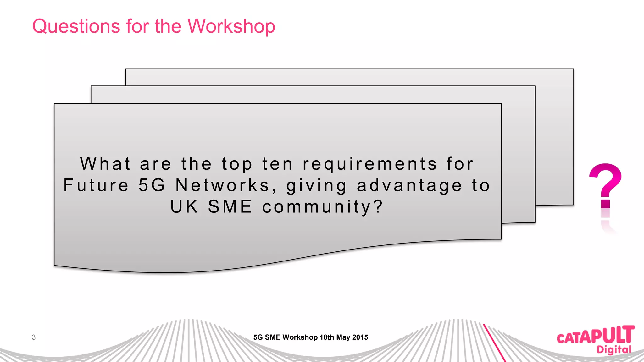 3
Questions for the Workshop
W hat ar e the top ten r equir ements for
Futur e 5G N etw or k s , giving advantage to
UK SME c ommunity?
5G SME Workshop 18th May 2015
 