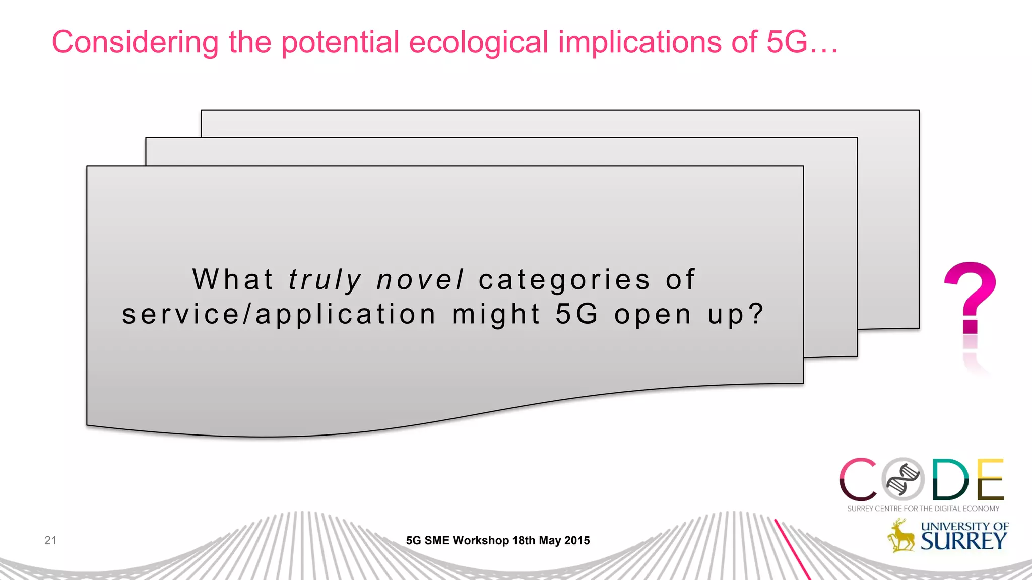 21
Considering the potential ecological implications of 5G…
5G SME Workshop 18th May 2015
W h a t tr u ly n o v e l c a te g o r ie s o f
s e r vic e /a p p lic a tio n mig h t 5 G o p e n u p ?
 