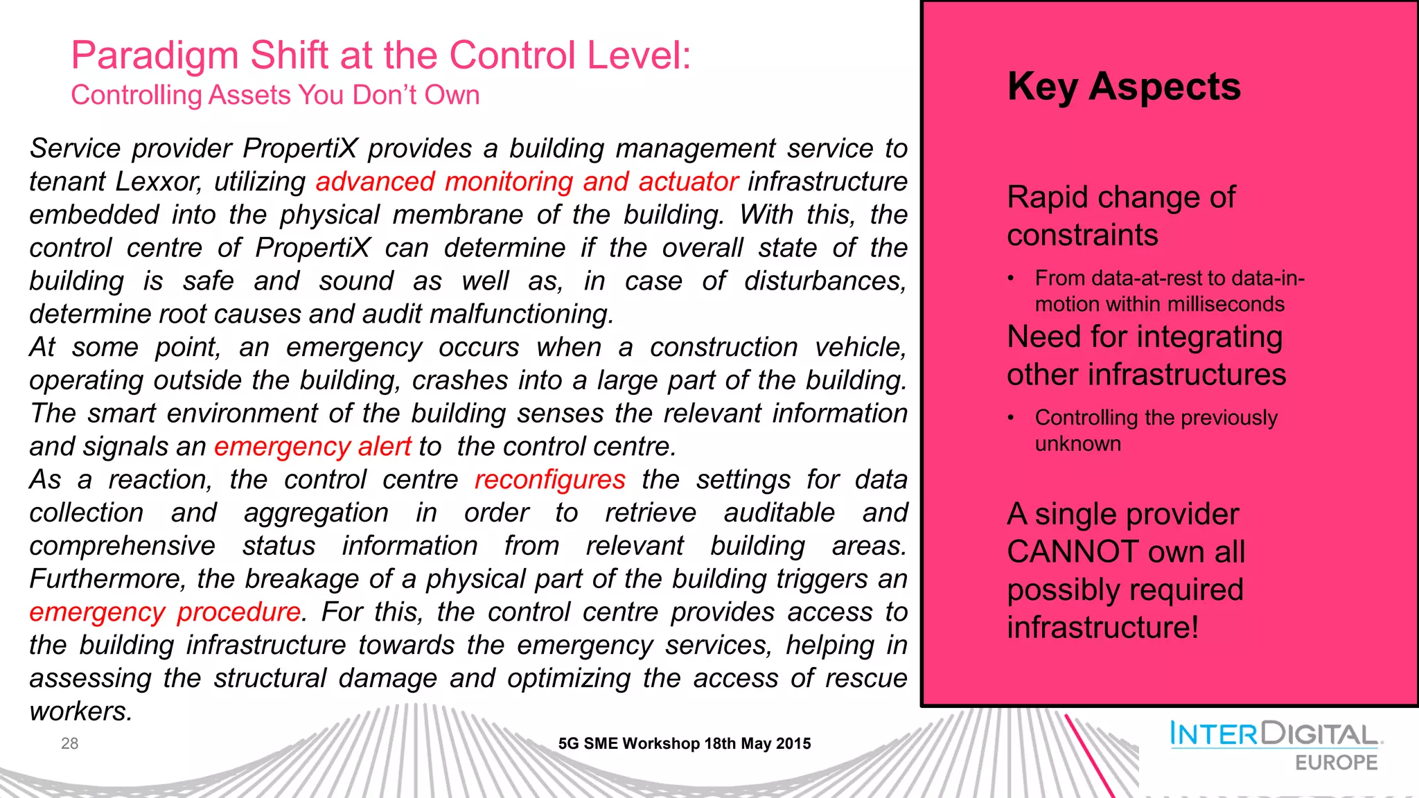 28
Paradigm Shift at the Control Level:
Controlling Assets You Don’t Own
5G SME Workshop 18th May 2015
Service provider PropertiX provides a building management service to
tenant Lexxor, utilizing advanced monitoring and actuator infrastructure
embedded into the physical membrane of the building. With this, the
control centre of PropertiX can determine if the overall state of the
building is safe and sound as well as, in case of disturbances,
determine root causes and audit malfunctioning.
At some point, an emergency occurs when a construction vehicle,
operating outside the building, crashes into a large part of the building.
The smart environment of the building senses the relevant information
and signals an emergency alert to the control centre.
As a reaction, the control centre reconfigures the settings for data
collection and aggregation in order to retrieve auditable and
comprehensive status information from relevant building areas.
Furthermore, the breakage of a physical part of the building triggers an
emergency procedure. For this, the control centre provides access to
the building infrastructure towards the emergency services, helping in
assessing the structural damage and optimizing the access of rescue
workers.
Key Aspects
Rapid change of
constraints
• From data-at-rest to data-in-
motion within milliseconds
Need for integrating
other infrastructures
• Controlling the previously
unknown
A single provider
CANNOT own all
possibly required
infrastructure!
 